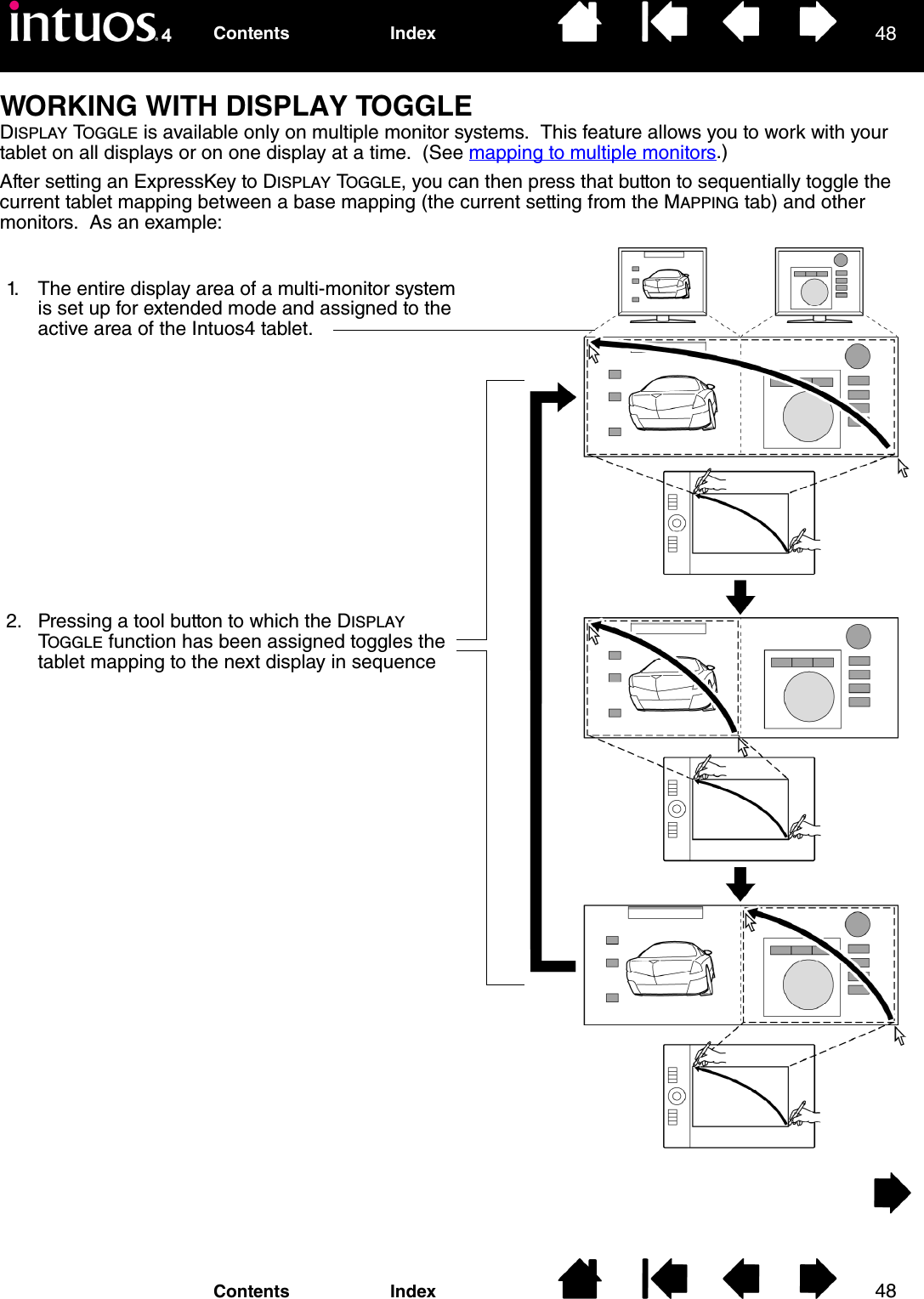 4848IndexContentsIndexContentsWORKING WITH DISPLAY TOGGLEDISPLAY TOGGLE is available only on multiple monitor systems.  This feature allows you to work with your tablet on all displays or on one display at a time.  (See mapping to multiple monitors.)After setting an ExpressKey to DISPLAY TOGGLE, you can then press that button to sequentially toggle the current tablet mapping between a base mapping (the current setting from the MAPPING tab) and other monitors.  As an example: 1. The entire display area of a multi-monitor system is set up for extended mode and assigned to the active area of the Intuos4 tablet.2. Pressing a tool button to which the DISPLAY TOGGLE function has been assigned toggles the tablet mapping to the next display in sequence