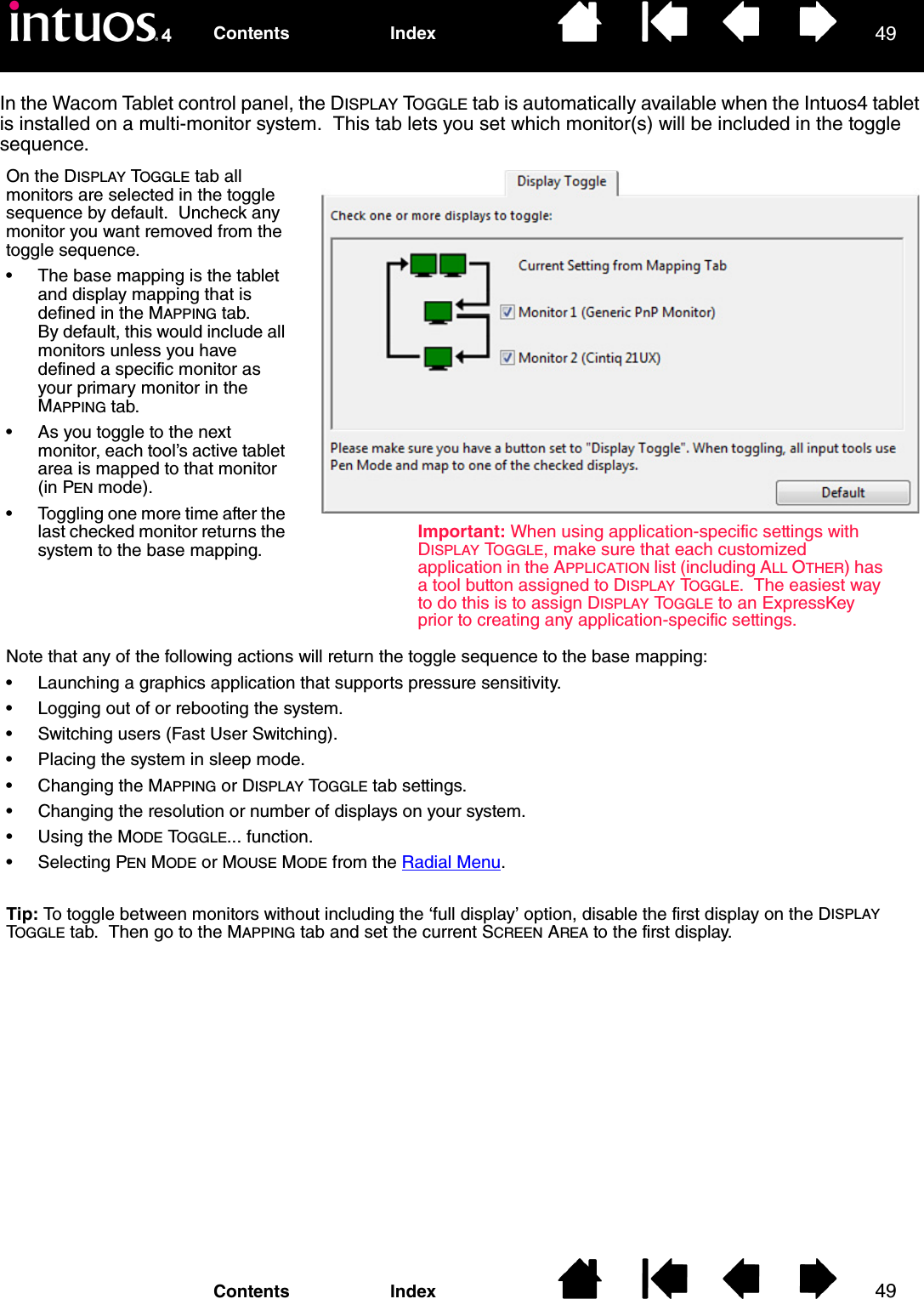 4949IndexContentsIndexContentsIn the Wacom Tablet control panel, the DISPLAY TOGGLE tab is automatically available when the Intuos4 tablet is installed on a multi-monitor system.  This tab lets you set which monitor(s) will be included in the toggle sequence.On the DISPLAY TOGGLE tab all monitors are selected in the toggle sequence by default.  Uncheck any monitor you want removed from the toggle sequence.• The base mapping is the tablet and display mapping that is defined in the MAPPING tab.  By default, this would include all monitors unless you have defined a specific monitor as your primary monitor in the MAPPING tab.• As you toggle to the next monitor, each tool’s active tablet area is mapped to that monitor (in PEN mode).• Toggling one more time after the last checked monitor returns the system to the base mapping.Note that any of the following actions will return the toggle sequence to the base mapping:• Launching a graphics application that supports pressure sensitivity.• Logging out of or rebooting the system.• Switching users (Fast User Switching).• Placing the system in sleep mode.• Changing the MAPPING or DISPLAY TOGGLE tab settings.• Changing the resolution or number of displays on your system.• Using the MODE TOGGLE... function.• Selecting PEN MODE or MOUSE MODE from the Radial Menu.Tip: To toggle between monitors without including the ‘full display’ option, disable the first display on the DISPLAY TOGGLE tab.  Then go to the MAPPING tab and set the current SCREEN AREA to the first display.Important: When using application-specific settings with DISPLAY TOGGLE, make sure that each customized application in the APPLICATION list (including ALL OTHER) has a tool button assigned to DISPLAY TOGGLE.  The easiest way to do this is to assign DISPLAY TOGGLE to an ExpressKey prior to creating any application-specific settings.