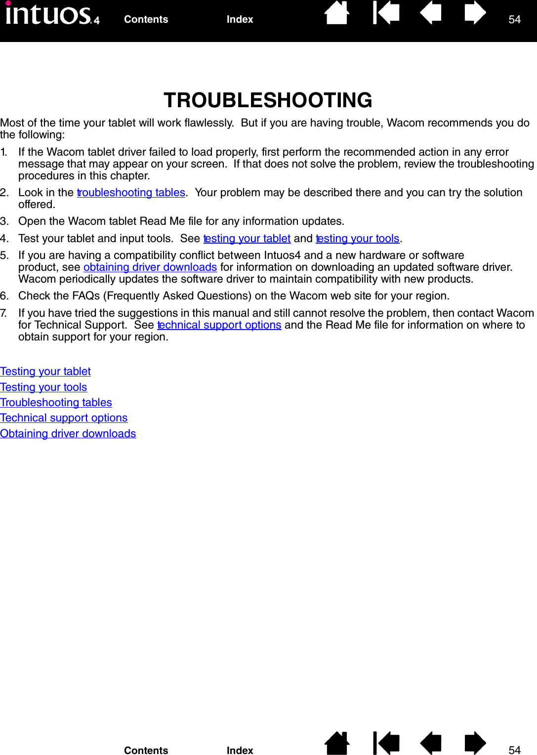 5454IndexContentsIndexContentsTROUBLESHOOTINGMost of the time your tablet will work flawlessly.  But if you are having trouble, Wacom recommends you do the following:1. If the Wacom tablet driver failed to load properly, first perform the recommended action in any error message that may appear on your screen.  If that does not solve the problem, review the troubleshooting procedures in this chapter.2. Look in the troubleshooting tables.  Your problem may be described there and you can try the solution offered.3. Open the Wacom tablet Read Me file for any information updates.4. Test your tablet and input tools.  See testing your tablet and testing your tools.5. If you are having a compatibility conflict between Intuos4 and a new hardware or software product, see obtaining driver downloads for information on downloading an updated software driver.  Wacom periodically updates the software driver to maintain compatibility with new products.6. Check the FAQs (Frequently Asked Questions) on the Wacom web site for your region.7. If you have tried the suggestions in this manual and still cannot resolve the problem, then contact Wacom for Technical Support.  See technical support options and the Read Me file for information on where to obtain support for your region.Testing your tabletTesting your toolsTroubleshooting tablesTechnical support optionsObtaining driver downloads
