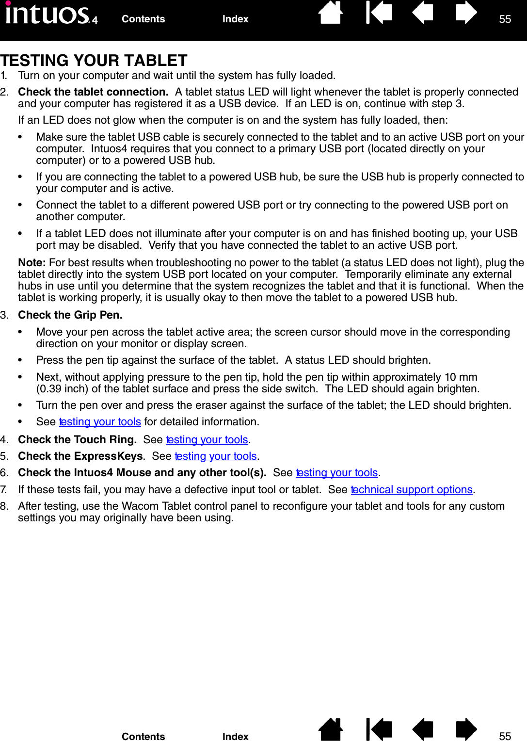 5555IndexContentsIndexContentsTESTING YOUR TABLET1. Turn on your computer and wait until the system has fully loaded.2. Check the tablet connection.  A tablet status LED will light whenever the tablet is properly connected and your computer has registered it as a USB device.  If an LED is on, continue with step 3.If an LED does not glow when the computer is on and the system has fully loaded, then:• Make sure the tablet USB cable is securely connected to the tablet and to an active USB port on your computer.  Intuos4 requires that you connect to a primary USB port (located directly on your computer) or to a powered USB hub.• If you are connecting the tablet to a powered USB hub, be sure the USB hub is properly connected to your computer and is active.• Connect the tablet to a different powered USB port or try connecting to the powered USB port on another computer.• If a tablet LED does not illuminate after your computer is on and has finished booting up, your USB port may be disabled.  Verify that you have connected the tablet to an active USB port.Note: For best results when troubleshooting no power to the tablet (a status LED does not light), plug the tablet directly into the system USB port located on your computer.  Temporarily eliminate any external hubs in use until you determine that the system recognizes the tablet and that it is functional.  When the tablet is working properly, it is usually okay to then move the tablet to a powered USB hub.3. Check the Grip Pen. • Move your pen across the tablet active area; the screen cursor should move in the corresponding direction on your monitor or display screen.• Press the pen tip against the surface of the tablet.  A status LED should brighten.• Next, without applying pressure to the pen tip, hold the pen tip within approximately 10 mm (0.39 inch) of the tablet surface and press the side switch.  The LED should again brighten.• Turn the pen over and press the eraser against the surface of the tablet; the LED should brighten.• See testing your tools for detailed information.4. Check the Touch Ring.  See testing your tools.5. Check the ExpressKeys.  See testing your tools.6. Check the Intuos4 Mouse and any other tool(s).  See testing your tools.7. If these tests fail, you may have a defective input tool or tablet.  See technical support options.8. After testing, use the Wacom Tablet control panel to reconfigure your tablet and tools for any custom settings you may originally have been using.