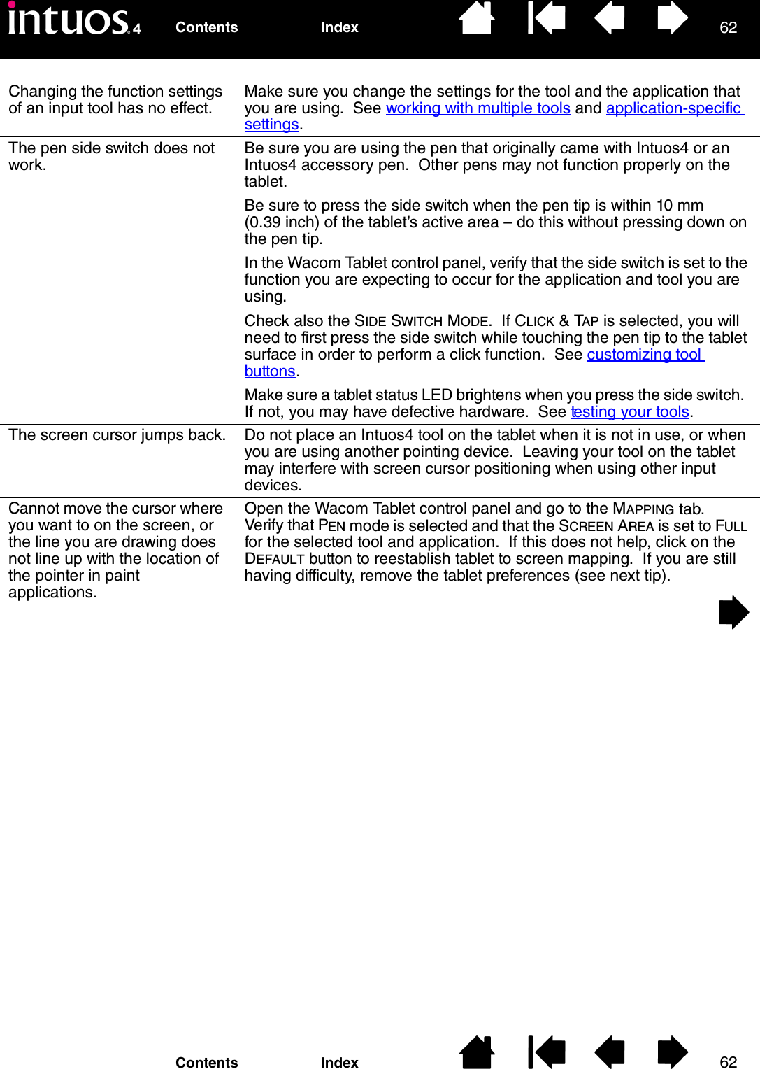 6262IndexContentsIndexContentsChanging the function settings of an input tool has no effect.Make sure you change the settings for the tool and the application that you are using.  See working with multiple tools and application-specific settings.The pen side switch does not work.Be sure you are using the pen that originally came with Intuos4 or an Intuos4 accessory pen.  Other pens may not function properly on the tablet.Be sure to press the side switch when the pen tip is within 10 mm (0.39 inch) of the tablet’s active area – do this without pressing down on the pen tip.In the Wacom Tablet control panel, verify that the side switch is set to the function you are expecting to occur for the application and tool you are using.  Check also the SIDE SWITCH MODE.  If CLICK &amp; TAP is selected, you will need to first press the side switch while touching the pen tip to the tablet surface in order to perform a click function.  See customizing tool buttons.Make sure a tablet status LED brightens when you press the side switch.  If not, you may have defective hardware.  See testing your tools.The screen cursor jumps back. Do not place an Intuos4 tool on the tablet when it is not in use, or when you are using another pointing device.  Leaving your tool on the tablet may interfere with screen cursor positioning when using other input devices.Cannot move the cursor where you want to on the screen, or the line you are drawing does not line up with the location of the pointer in paint applications.Open the Wacom Tablet control panel and go to the MAPPING tab.  Verify that PEN mode is selected and that the SCREEN AREA is set to FULL for the selected tool and application.  If this does not help, click on the DEFAULT button to reestablish tablet to screen mapping.  If you are still having difficulty, remove the tablet preferences (see next tip).