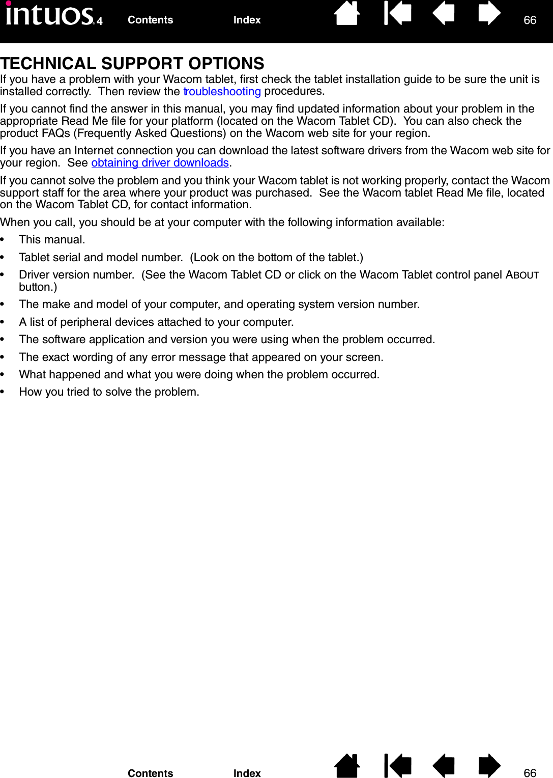 6666IndexContentsIndexContentsTECHNICAL SUPPORT OPTIONSIf you have a problem with your Wacom tablet, first check the tablet installation guide to be sure the unit is installed correctly.  Then review the troubleshooting procedures.If you cannot find the answer in this manual, you may find updated information about your problem in the appropriate Read Me file for your platform (located on the Wacom Tablet CD).  You can also check the product FAQs (Frequently Asked Questions) on the Wacom web site for your region.If you have an Internet connection you can download the latest software drivers from the Wacom web site for your region.  See obtaining driver downloads.If you cannot solve the problem and you think your Wacom tablet is not working properly, contact the Wacom support staff for the area where your product was purchased.  See the Wacom tablet Read Me file, located on the Wacom Tablet CD, for contact information.When you call, you should be at your computer with the following information available:• This manual.• Tablet serial and model number.  (Look on the bottom of the tablet.)• Driver version number.  (See the Wacom Tablet CD or click on the Wacom Tablet control panel ABOUT button.)• The make and model of your computer, and operating system version number.• A list of peripheral devices attached to your computer.• The software application and version you were using when the problem occurred.• The exact wording of any error message that appeared on your screen.• What happened and what you were doing when the problem occurred.• How you tried to solve the problem.