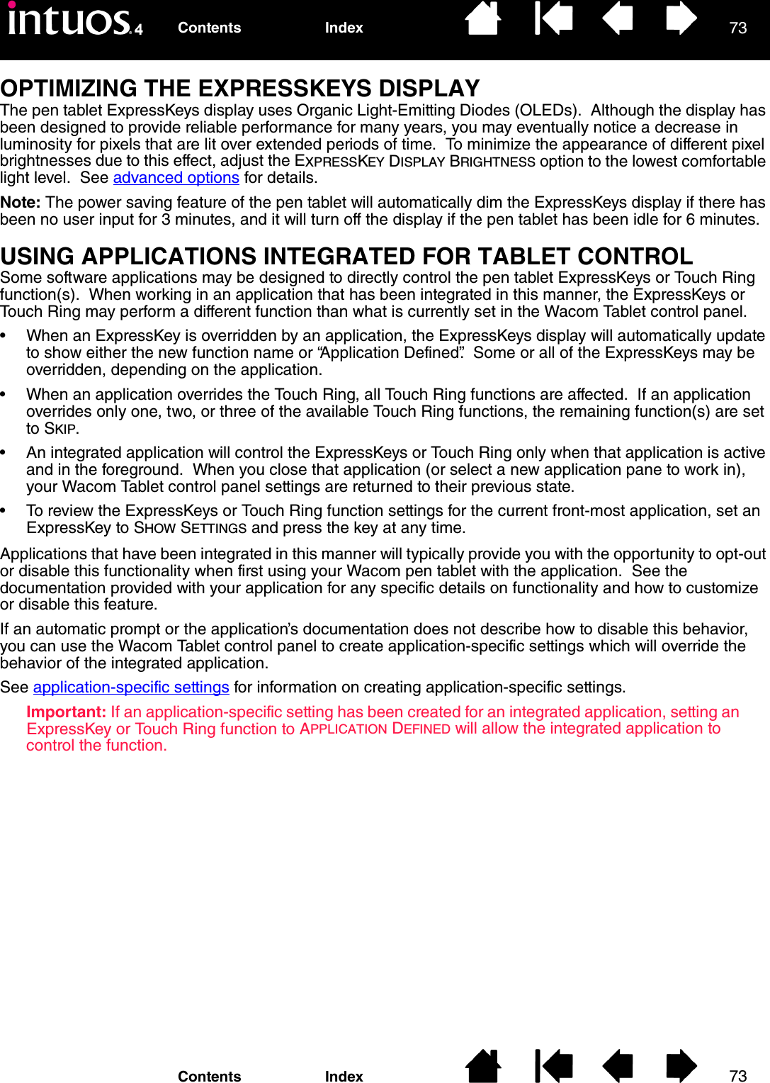 7373IndexContentsIndexContentsOPTIMIZING THE EXPRESSKEYS DISPLAYThe pen tablet ExpressKeys display uses Organic Light-Emitting Diodes (OLEDs).  Although the display has been designed to provide reliable performance for many years, you may eventually notice a decrease in luminosity for pixels that are lit over extended periods of time.  To minimize the appearance of different pixel brightnesses due to this effect, adjust the EXPRESSKEY DISPLAY BRIGHTNESS option to the lowest comfortable light level.  See advanced options for details.Note: The power saving feature of the pen tablet will automatically dim the ExpressKeys display if there has been no user input for 3 minutes, and it will turn off the display if the pen tablet has been idle for 6 minutes.USING APPLICATIONS INTEGRATED FOR TABLET CONTROLSome software applications may be designed to directly control the pen tablet ExpressKeys or Touch Ring function(s).  When working in an application that has been integrated in this manner, the ExpressKeys or Touch Ring may perform a different function than what is currently set in the Wacom Tablet control panel.• When an ExpressKey is overridden by an application, the ExpressKeys display will automatically update to show either the new function name or “Application Defined”.  Some or all of the ExpressKeys may be overridden, depending on the application.• When an application overrides the Touch Ring, all Touch Ring functions are affected.  If an application overrides only one, two, or three of the available Touch Ring functions, the remaining function(s) are set to SKIP.• An integrated application will control the ExpressKeys or Touch Ring only when that application is active and in the foreground.  When you close that application (or select a new application pane to work in), your Wacom Tablet control panel settings are returned to their previous state.• To review the ExpressKeys or Touch Ring function settings for the current front-most application, set an ExpressKey to SHOW SETTINGS and press the key at any time.Applications that have been integrated in this manner will typically provide you with the opportunity to opt-out or disable this functionality when first using your Wacom pen tablet with the application.  See the documentation provided with your application for any specific details on functionality and how to customize or disable this feature.If an automatic prompt or the application’s documentation does not describe how to disable this behavior, you can use the Wacom Tablet control panel to create application-specific settings which will override the behavior of the integrated application.See application-specific settings for information on creating application-specific settings.Important: If an application-specific setting has been created for an integrated application, setting an ExpressKey or Touch Ring function to APPLICATION DEFINED will allow the integrated application to control the function.