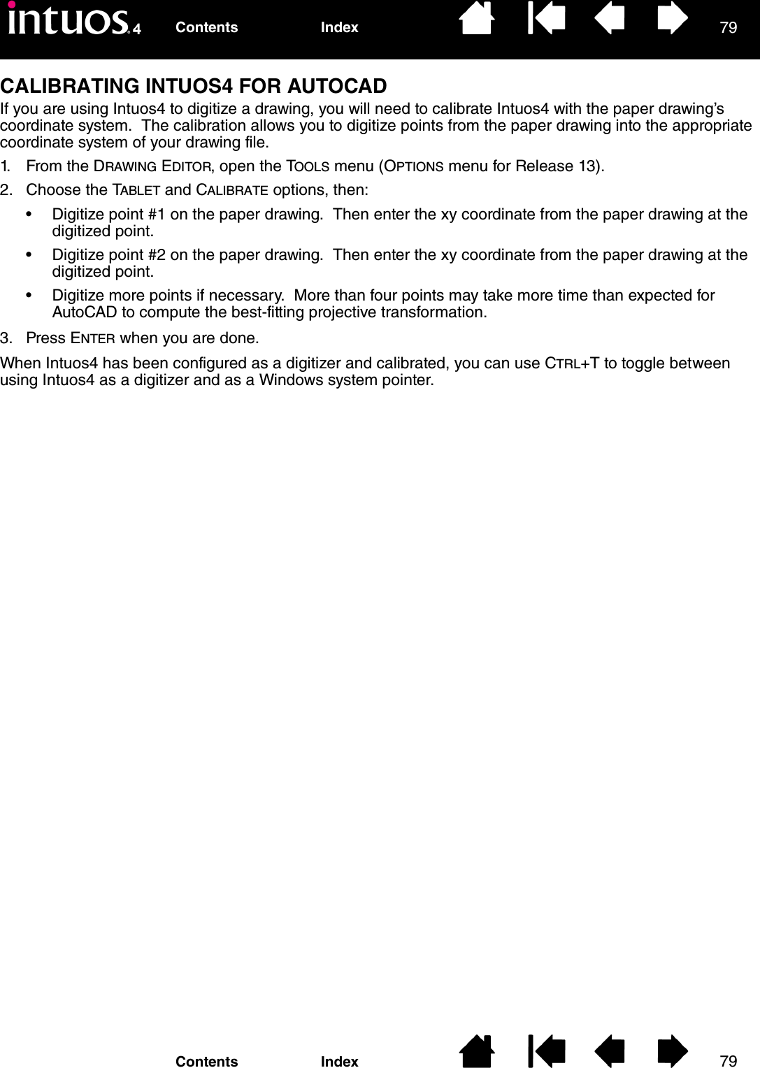 7979IndexContentsIndexContentsCALIBRATING INTUOS4 FOR AUTOCADIf you are using Intuos4 to digitize a drawing, you will need to calibrate Intuos4 with the paper drawing’s coordinate system.  The calibration allows you to digitize points from the paper drawing into the appropriate coordinate system of your drawing file.1. From the DRAWING EDITOR, open the TOOLS menu (OPTIONS menu for Release 13).2. Choose the TABLET and CALIBRATE options, then:• Digitize point #1 on the paper drawing.  Then enter the xy coordinate from the paper drawing at the digitized point.• Digitize point #2 on the paper drawing.  Then enter the xy coordinate from the paper drawing at the digitized point.• Digitize more points if necessary.  More than four points may take more time than expected for AutoCAD to compute the best-fitting projective transformation.3. Press ENTER when you are done.When Intuos4 has been configured as a digitizer and calibrated, you can use CTRL+T to toggle between using Intuos4 as a digitizer and as a Windows system pointer.