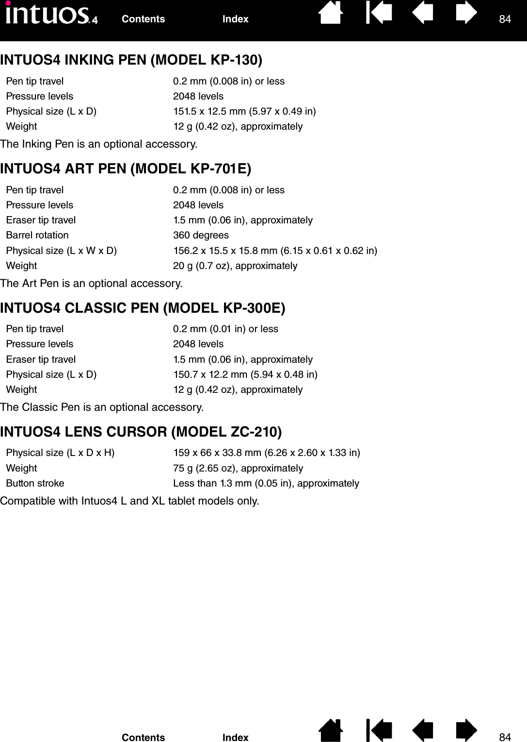 8484IndexContentsIndexContentsINTUOS4 INKING PEN (MODEL KP-130)The Inking Pen is an optional accessory.INTUOS4 ART PEN (MODEL KP-701E)The Art Pen is an optional accessory.INTUOS4 CLASSIC PEN (MODEL KP-300E)The Classic Pen is an optional accessory.INTUOS4 LENS CURSOR (MODEL ZC-210)Compatible with Intuos4 L and XL tablet models only.Pen tip travel 0.2 mm (0.008 in) or lessPressure levels 2048 levelsPhysical size (L x D) 151.5 x 12.5 mm (5.97 x 0.49 in)Weight 12 g (0.42 oz), approximatelyPen tip travel 0.2 mm (0.008 in) or lessPressure levels 2048 levelsEraser tip travel 1.5 mm (0.06 in), approximatelyBarrel rotation 360 degreesPhysical size (L x W x D) 156.2 x 15.5 x 15.8 mm (6.15 x 0.61 x 0.62 in)Weight 20 g (0.7 oz), approximatelyPen tip travel 0.2 mm (0.01 in) or lessPressure levels 2048 levelsEraser tip travel 1.5 mm (0.06 in), approximatelyPhysical size (L x D) 150.7 x 12.2 mm (5.94 x 0.48 in)Weight 12 g (0.42 oz), approximatelyPhysical size (L x D x H) 159 x 66 x 33.8 mm (6.26 x 2.60 x 1.33 in)Weight 75 g (2.65 oz), approximatelyButton stroke Less than 1.3 mm (0.05 in), approximately