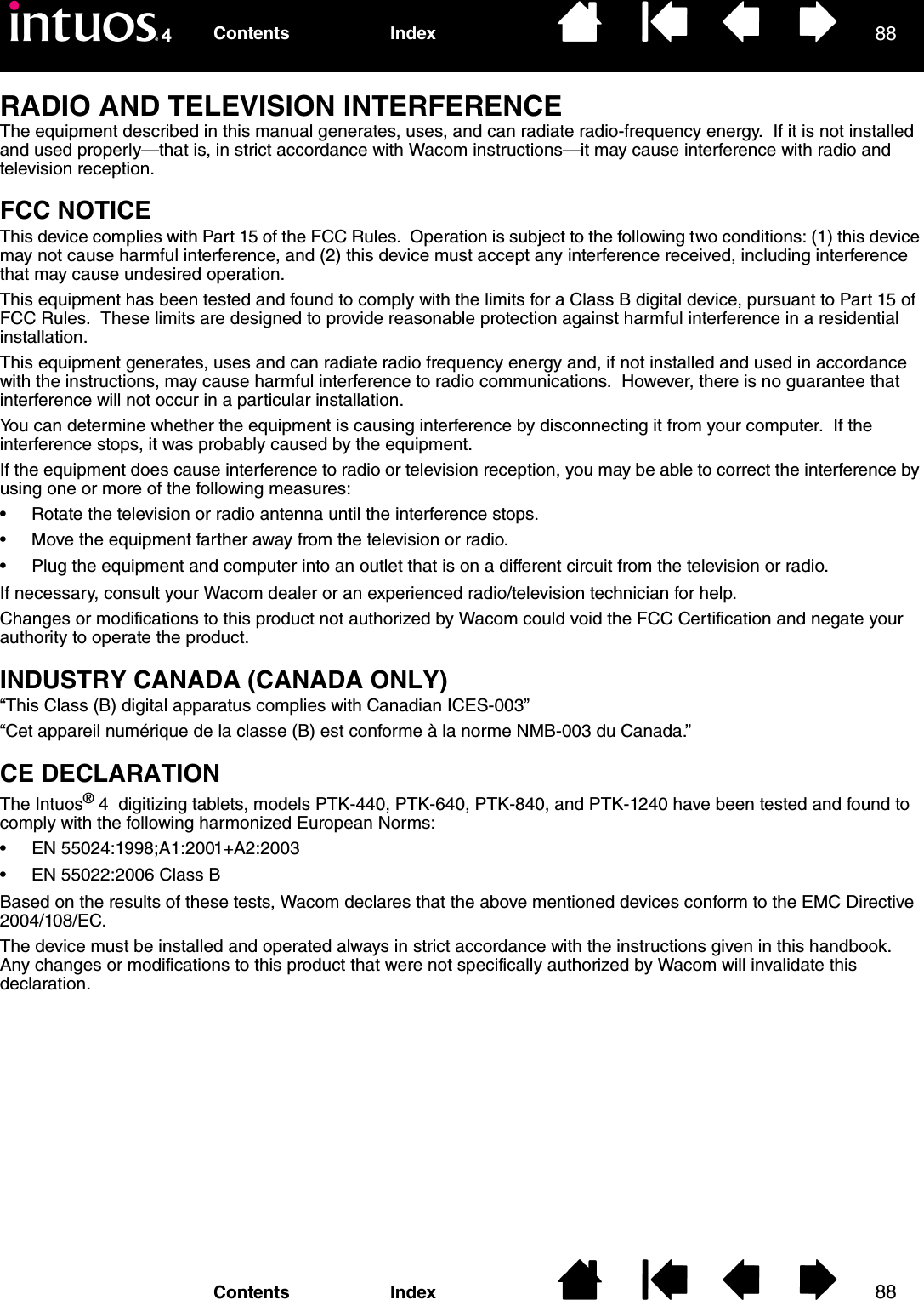 8888IndexContentsIndexContentsRADIO AND TELEVISION INTERFERENCEThe equipment described in this manual generates, uses, and can radiate radio-frequency energy.  If it is not installed and used properly—that is, in strict accordance with Wacom instructions—it may cause interference with radio and television reception.FCC NOTICEThis device complies with Part 15 of the FCC Rules.  Operation is subject to the following two conditions: (1) this device may not cause harmful interference, and (2) this device must accept any interference received, including interference that may cause undesired operation.This equipment has been tested and found to comply with the limits for a Class B digital device, pursuant to Part 15 of FCC Rules.  These limits are designed to provide reasonable protection against harmful interference in a residential installation. This equipment generates, uses and can radiate radio frequency energy and, if not installed and used in accordance with the instructions, may cause harmful interference to radio communications.  However, there is no guarantee that interference will not occur in a particular installation.You can determine whether the equipment is causing interference by disconnecting it from your computer.  If the interference stops, it was probably caused by the equipment.If the equipment does cause interference to radio or television reception, you may be able to correct the interference by using one or more of the following measures:• Rotate the television or radio antenna until the interference stops.• Move the equipment farther away from the television or radio.• Plug the equipment and computer into an outlet that is on a different circuit from the television or radio.If necessary, consult your Wacom dealer or an experienced radio/television technician for help.Changes or modifications to this product not authorized by Wacom could void the FCC Certification and negate your authority to operate the product.INDUSTRY CANADA (CANADA ONLY)“This Class (B) digital apparatus complies with Canadian ICES-003”“Cet appareil numérique de la classe (B) est conforme à la norme NMB-003 du Canada.”CE DECLARATIONThe Intuos® 4  digitizing tablets, models PTK-440, PTK-640, PTK-840, and PTK-1240 have been tested and found to comply with the following harmonized European Norms:• EN 55024:1998;A1:2001+A2:2003• EN 55022:2006 Class BBased on the results of these tests, Wacom declares that the above mentioned devices conform to the EMC Directive 2004/108/EC.The device must be installed and operated always in strict accordance with the instructions given in this handbook.  Any changes or modifications to this product that were not specifically authorized by Wacom will invalidate this declaration.