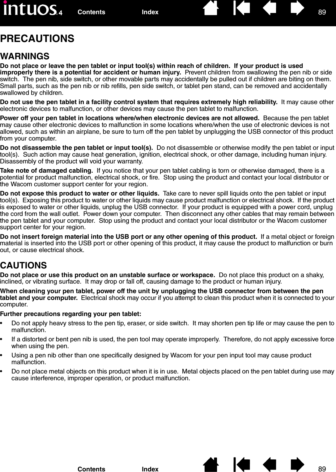 8989IndexContentsIndexContentsPRECAUTIONSWARNINGSDo not place or leave the pen tablet or input tool(s) within reach of children.  If your product is used improperly there is a potential for accident or human injury.  Prevent children from swallowing the pen nib or side switch.  The pen nib, side switch, or other movable parts may accidentally be pulled out if children are biting on them.  Small parts, such as the pen nib or nib refills, pen side switch, or tablet pen stand, can be removed and accidentally swallowed by children.Do not use the pen tablet in a facility control system that requires extremely high reliability.  It may cause other electronic devices to malfunction, or other devices may cause the pen tablet to malfunction. Power off your pen tablet in locations where/when electronic devices are not allowed.  Because the pen tablet may cause other electronic devices to malfunction in some locations where/when the use of electronic devices is not allowed, such as within an airplane, be sure to turn off the pen tablet by unplugging the USB connector of this product from your computer.Do not disassemble the pen tablet or input tool(s).  Do not disassemble or otherwise modify the pen tablet or input tool(s).  Such action may cause heat generation, ignition, electrical shock, or other damage, including human injury.  Disassembly of the product will void your warranty.Take note of damaged cabling.  If you notice that your pen tablet cabling is torn or otherwise damaged, there is a potential for product malfunction, electrical shock, or fire.  Stop using the product and contact your local distributor or the Wacom customer support center for your region.Do not expose this product to water or other liquids.  Take care to never spill liquids onto the pen tablet or input tool(s).  Exposing this product to water or other liquids may cause product malfunction or electrical shock.  If the product is exposed to water or other liquids, unplug the USB connector.  If your product is equipped with a power cord, unplug the cord from the wall outlet.  Power down your computer.  Then disconnect any other cables that may remain between the pen tablet and your computer.  Stop using the product and contact your local distributor or the Wacom customer support center for your region.Do not insert foreign material into the USB port or any other opening of this product.  If a metal object or foreign material is inserted into the USB port or other opening of this product, it may cause the product to malfunction or burn out, or cause electrical shock. CAUTIONSDo not place or use this product on an unstable surface or workspace.  Do not place this product on a shaky, inclined, or vibrating surface.  It may drop or fall off, causing damage to the product or human injury.When cleaning your pen tablet, power off the unit by unplugging the USB connector from between the pen tablet and your computer.  Electrical shock may occur if you attempt to clean this product when it is connected to your computer.Further precautions regarding your pen tablet:• Do not apply heavy stress to the pen tip, eraser, or side switch.  It may shorten pen tip life or may cause the pen to malfunction.• If a distorted or bent pen nib is used, the pen tool may operate improperly.  Therefore, do not apply excessive force when using the pen.• Using a pen nib other than one specifically designed by Wacom for your pen input tool may cause product malfunction.• Do not place metal objects on this product when it is in use.  Metal objects placed on the pen tablet during use may cause interference, improper operation, or product malfunction.