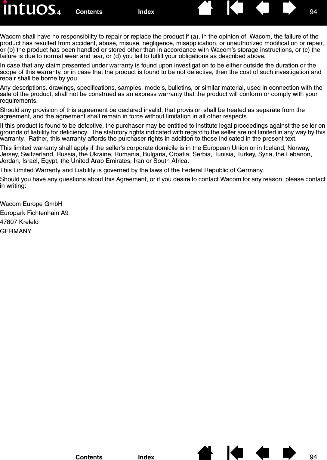 9494IndexContentsIndexContentsWacom shall have no responsibility to repair or replace the product if (a), in the opinion of  Wacom, the failure of the product has resulted from accident, abuse, misuse, negligence, misapplication, or unauthorized modification or repair, or (b) the product has been handled or stored other than in accordance with Wacom’s storage instructions, or (c) the failure is due to normal wear and tear, or (d) you fail to fulfill your obligations as described above.In case that any claim presented under warranty is found upon investigation to be either outside the duration or the scope of this warranty, or in case that the product is found to be not defective, then the cost of such investigation and repair shall be borne by you.Any descriptions, drawings, specifications, samples, models, bulletins, or similar material, used in connection with the sale of the product, shall not be construed as an express warranty that the product will conform or comply with your requirements.Should any provision of this agreement be declared invalid, that provision shall be treated as separate from the agreement, and the agreement shall remain in force without limitation in all other respects.If this product is found to be defective, the purchaser may be entitled to institute legal proceedings against the seller on grounds of liability for deficiency.  The statutory rights indicated with regard to the seller are not limited in any way by this warranty.  Rather, this warranty affords the purchaser rights in addition to those indicated in the present text. This limited warranty shall apply if the seller&apos;s corporate domicile is in the European Union or in Iceland, Norway, Jersey, Switzerland, Russia, the Ukraine, Rumania, Bulgaria, Croatia, Serbia, Tunisia, Turkey, Syria, the Lebanon, Jordan, Israel, Egypt, the United Arab Emirates, Iran or South Africa.This Limited Warranty and Liability is governed by the laws of the Federal Republic of Germany.Should you have any questions about this Agreement, or if you desire to contact Wacom for any reason, please contact in writing:Wacom Europe GmbHEuropark Fichtenhain A947807 KrefeldGERMANY