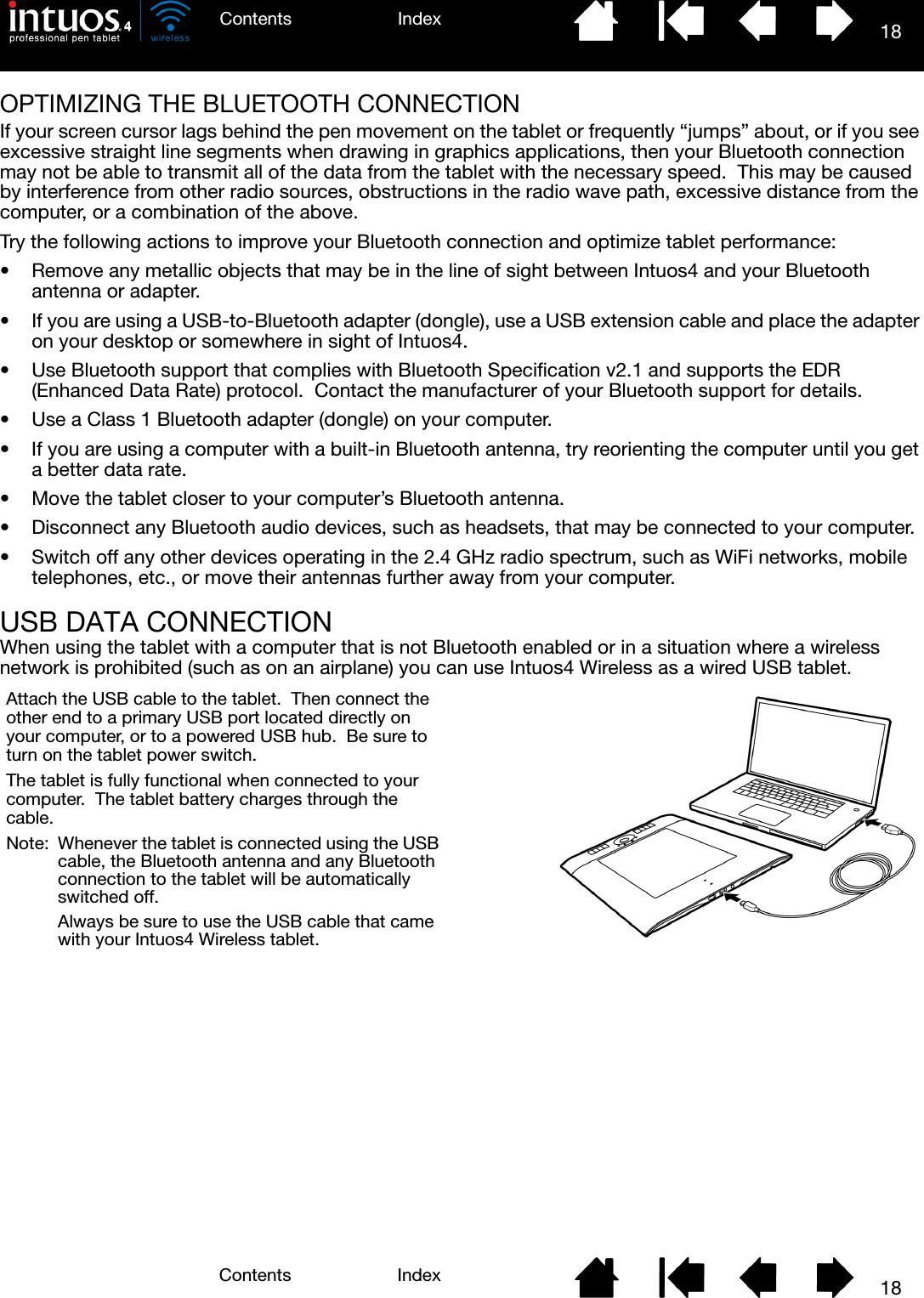 18IndexContents18IndexContentsOPTIMIZING THE BLUETOOTH CONNECTIONIf your screen cursor lags behind the pen movement on the tablet or frequently “jumps” about, or if you see excessive straight line segments when drawing in graphics applications, then your Bluetooth connection may not be able to transmit all of the data from the tablet with the necessary speed.  This may be caused by interference from other radio sources, obstructions in the radio wave path, excessive distance from the computer, or a combination of the above.Try the following actions to improve your Bluetooth connection and optimize tablet performance:• Remove any metallic objects that may be in the line of sight between Intuos4 and your Bluetooth antenna or adapter.• If you are using a USB-to-Bluetooth adapter (dongle), use a USB extension cable and place the adapter on your desktop or somewhere in sight of Intuos4.• Use Bluetooth support that complies with Bluetooth Specification v2.1 and supports the EDR (Enhanced Data Rate) protocol.  Contact the manufacturer of your Bluetooth support for details.• Use a Class 1 Bluetooth adapter (dongle) on your computer.• If you are using a computer with a built-in Bluetooth antenna, try reorienting the computer until you get a better data rate.• Move the tablet closer to your computer’s Bluetooth antenna.• Disconnect any Bluetooth audio devices, such as headsets, that may be connected to your computer.• Switch off any other devices operating in the 2.4 GHz radio spectrum, such as WiFi networks, mobile telephones, etc., or move their antennas further away from your computer.USB DATA CONNECTIONWhen using the tablet with a computer that is not Bluetooth enabled or in a situation where a wireless network is prohibited (such as on an airplane) you can use Intuos4 Wireless as a wired USB tablet.Attach the USB cable to the tablet.  Then connect the other end to a primary USB port located directly on your computer, or to a powered USB hub.  Be sure to turn on the tablet power switch.The tablet is fully functional when connected to your computer.  The tablet battery charges through the cable.Note:  Whenever the tablet is connected using the USB cable, the Bluetooth antenna and any Bluetooth connection to the tablet will be automatically switched off.Always be sure to use the USB cable that came with your Intuos4 Wireless tablet.