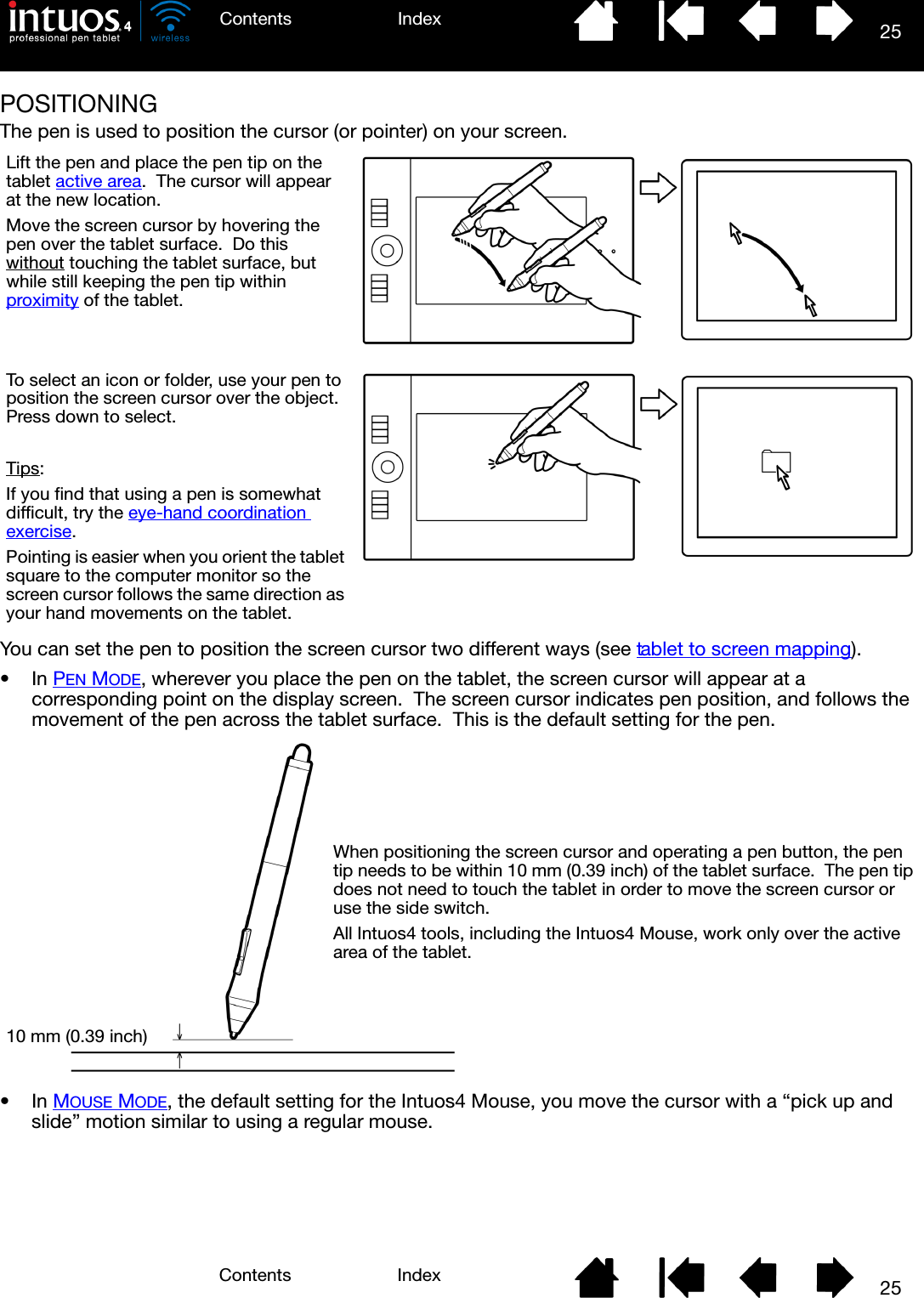 25IndexContents25IndexContentsPOSITIONINGThe pen is used to position the cursor (or pointer) on your screen.You can set the pen to position the screen cursor two different ways (see tablet to screen mapping).•In PEN MODE, wherever you place the pen on the tablet, the screen cursor will appear at a corresponding point on the display screen.  The screen cursor indicates pen position, and follows the movement of the pen across the tablet surface.  This is the default setting for the pen.•In MOUSE MODE, the default setting for the Intuos4 Mouse, you move the cursor with a “pick up and slide” motion similar to using a regular mouse.Lift the pen and place the pen tip on the tablet active area.  The cursor will appear at the new location.Move the screen cursor by hovering the pen over the tablet surface.  Do this without touching the tablet surface, but while still keeping the pen tip within proximity of the tablet.To select an icon or folder, use your pen to position the screen cursor over the object.  Press down to select.Tips: If you find that using a pen is somewhat difficult, try the eye-hand coordination exercise.Pointing is easier when you orient the tablet square to the computer monitor so the screen cursor follows the same direction as your hand movements on the tablet.10 mm (0.39 inch)When positioning the screen cursor and operating a pen button, the pen tip needs to be within 10 mm (0.39 inch) of the tablet surface.  The pen tip does not need to touch the tablet in order to move the screen cursor or use the side switch.All Intuos4 tools, including the Intuos4 Mouse, work only over the active area of the tablet.