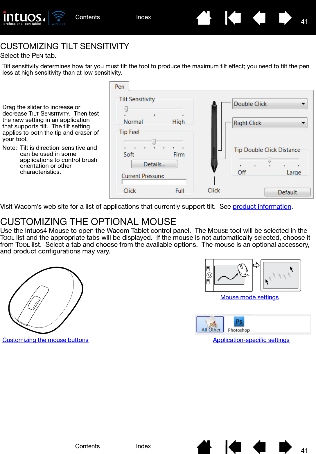 41IndexContents41IndexContentsCUSTOMIZING TILT SENSITIVITYSelect the PEN tab.Visit Wacom’s web site for a list of applications that currently support tilt.  See product information.CUSTOMIZING THE OPTIONAL MOUSEUse the Intuos4 Mouse to open the Wacom Tablet control panel.  The MOUSE tool will be selected in the TOOL list and the appropriate tabs will be displayed.  If the mouse is not automatically selected, choose it from TOOL list.  Select a tab and choose from the available options.  The mouse is an optional accessory, and product configurations may vary.Drag the slider to increase or decrease TILT SENSITIVITY.  Then test the new setting in an application that supports tilt.  The tilt setting applies to both the tip and eraser of your tool.Note:  Tilt is direction-sensitive and can be used in some applications to control brush orientation or other characteristics.Tilt sensitivity determines how far you must tilt the tool to produce the maximum tilt effect; you need to tilt the pen less at high sensitivity than at low sensitivity.Customizing the mouse buttonsMouse mode settingsApplication-specific settings