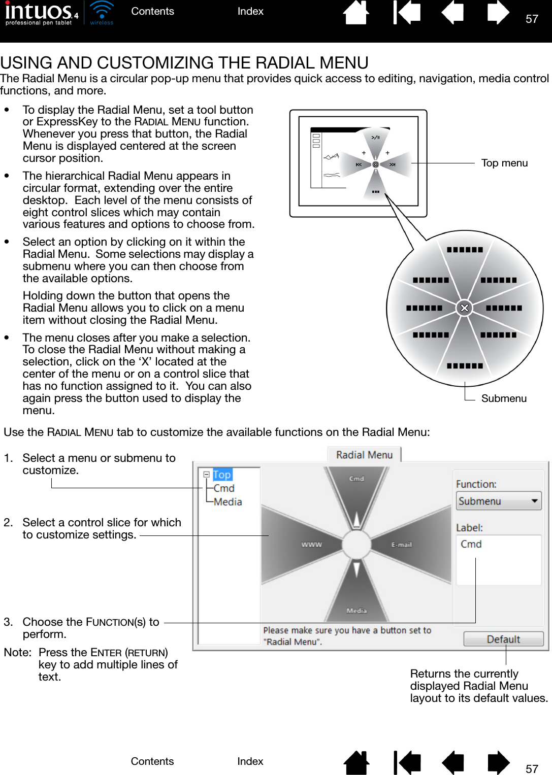 57IndexContents57IndexContentsUSING AND CUSTOMIZING THE RADIAL MENUThe Radial Menu is a circular pop-up menu that provides quick access to editing, navigation, media control functions, and more.• To display the Radial Menu, set a tool button or ExpressKey to the RADIAL MENU function.  Whenever you press that button, the Radial Menu is displayed centered at the screen cursor position.• The hierarchical Radial Menu appears in circular format, extending over the entire desktop.  Each level of the menu consists of eight control slices which may contain various features and options to choose from.• Select an option by clicking on it within the Radial Menu.  Some selections may display a submenu where you can then choose from the available options.Holding down the button that opens the Radial Menu allows you to click on a menu item without closing the Radial Menu.• The menu closes after you make a selection.  To close the Radial Menu without making a selection, click on the ‘X’ located at the center of the menu or on a control slice that has no function assigned to it.  You can also again press the button used to display the menu.Use the RADIAL MENU tab to customize the available functions on the Radial Menu:Returns the currently displayed Radial Menu layout to its default values.1. Select a menu or submenu to customize.2. Select a control slice for which to customize settings.3. Choose the FUNCTION(s) to perform.Note: Press the ENTER (RETURN) key to add multiple lines of text.Top menuSubmenu