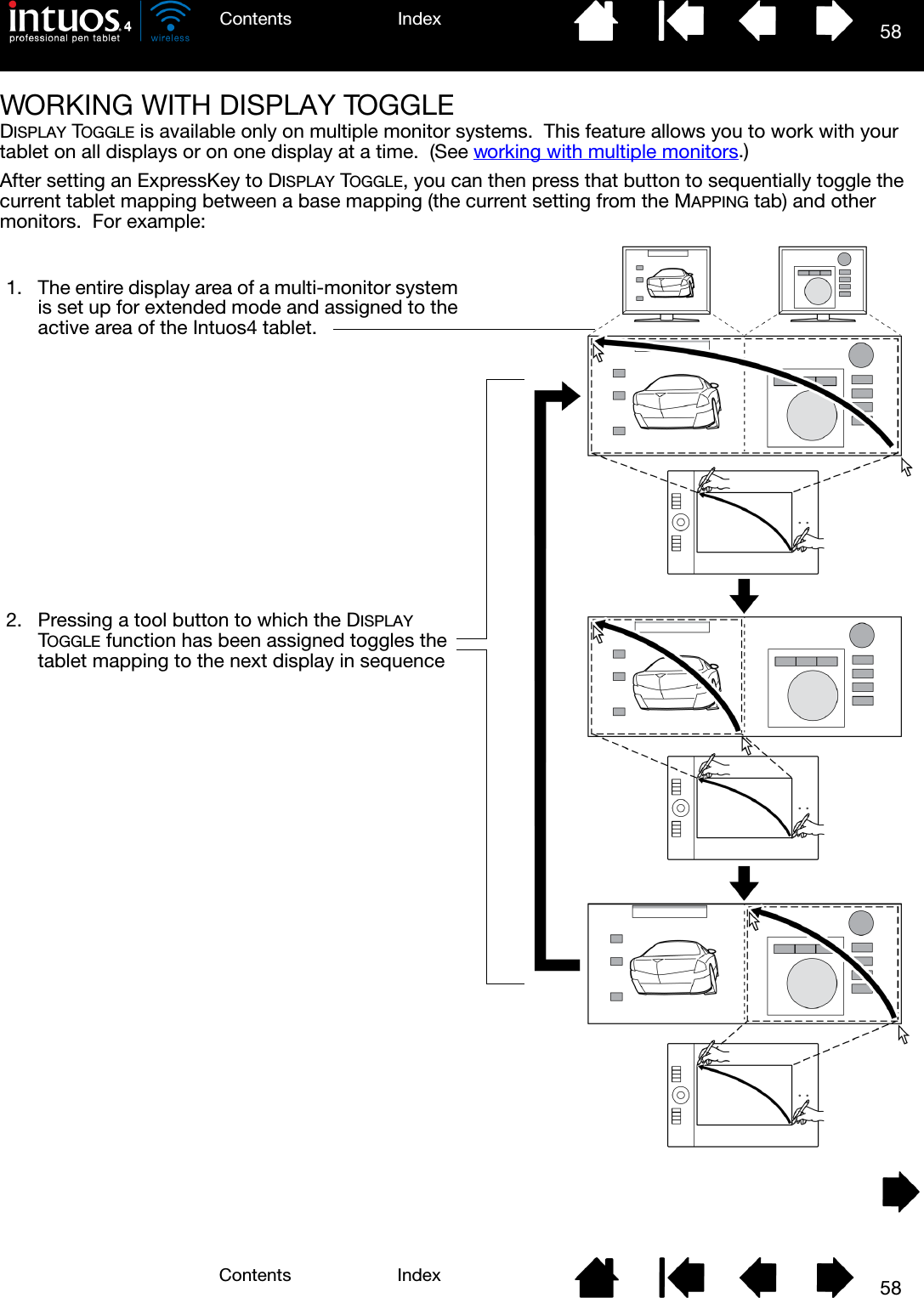 58IndexContents58IndexContentsWORKING WITH DISPLAY TOGGLEDISPLAY TOGGLE is available only on multiple monitor systems.  This feature allows you to work with your tablet on all displays or on one display at a time.  (See working with multiple monitors.)After setting an ExpressKey to DISPLAY TOGGLE, you can then press that button to sequentially toggle the current tablet mapping between a base mapping (the current setting from the MAPPING tab) and other monitors.  For example: 1. The entire display area of a multi-monitor system is set up for extended mode and assigned to the active area of the Intuos4 tablet.2. Pressing a tool button to which the DISPLAY TOGGLE function has been assigned toggles the tablet mapping to the next display in sequence