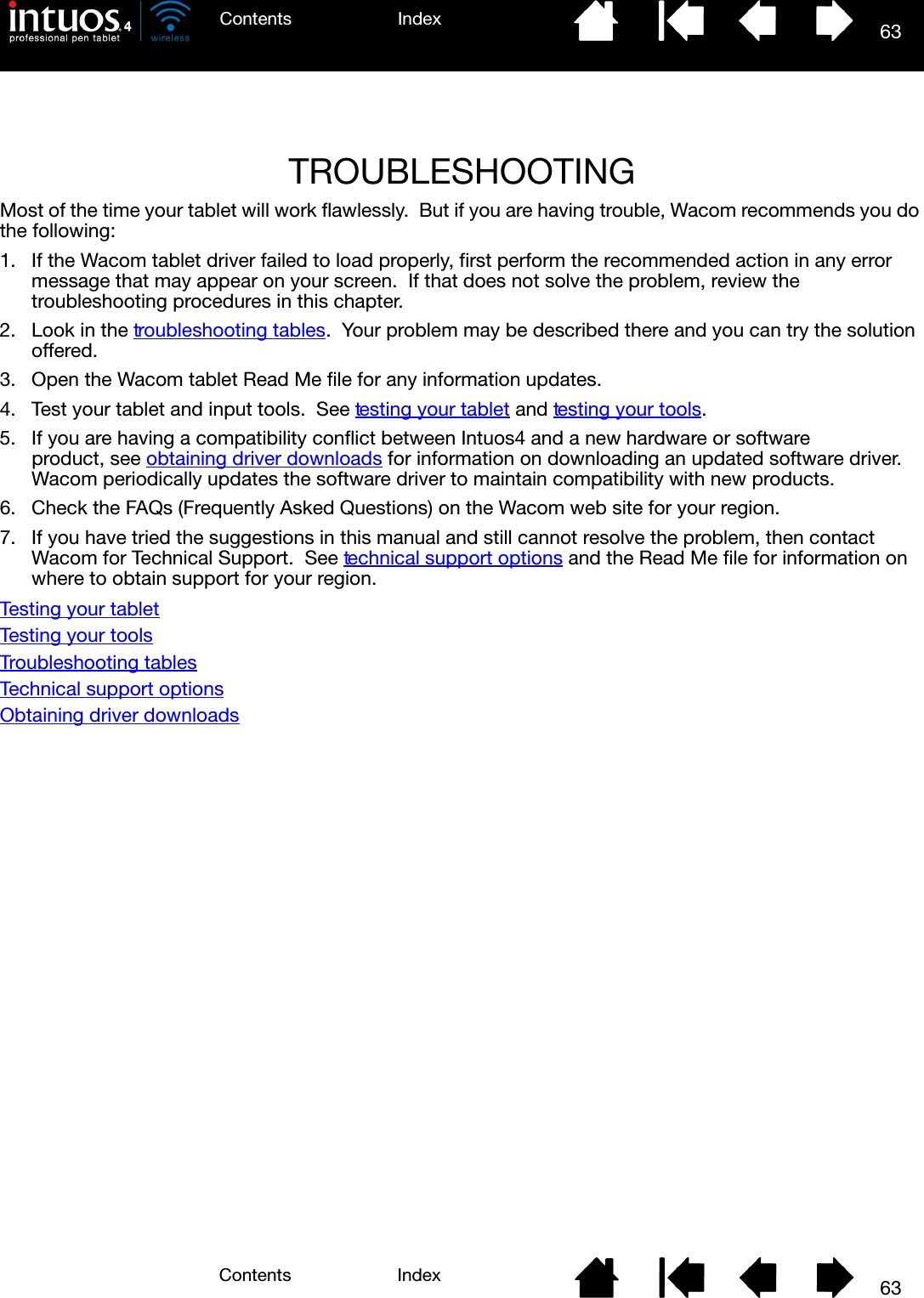 6363IndexContentsIndexContentsTROUBLESHOOTINGMost of the time your tablet will work flawlessly.  But if you are having trouble, Wacom recommends you do the following:1. If the Wacom tablet driver failed to load properly, first perform the recommended action in any error message that may appear on your screen.  If that does not solve the problem, review the troubleshooting procedures in this chapter.2. Look in the troubleshooting tables.  Your problem may be described there and you can try the solution offered.3. Open the Wacom tablet Read Me file for any information updates.4. Test your tablet and input tools.  See testing your tablet and testing your tools.5. If you are having a compatibility conflict between Intuos4 and a new hardware or software product, see obtaining driver downloads for information on downloading an updated software driver.  Wacom periodically updates the software driver to maintain compatibility with new products.6. Check the FAQs (Frequently Asked Questions) on the Wacom web site for your region.7. If you have tried the suggestions in this manual and still cannot resolve the problem, then contact Wacom for Technical Support.  See technical support options and the Read Me file for information on where to obtain support for your region.Testing your tabletTesting your toolsTroubleshooting tablesTechnical support optionsObtaining driver downloads