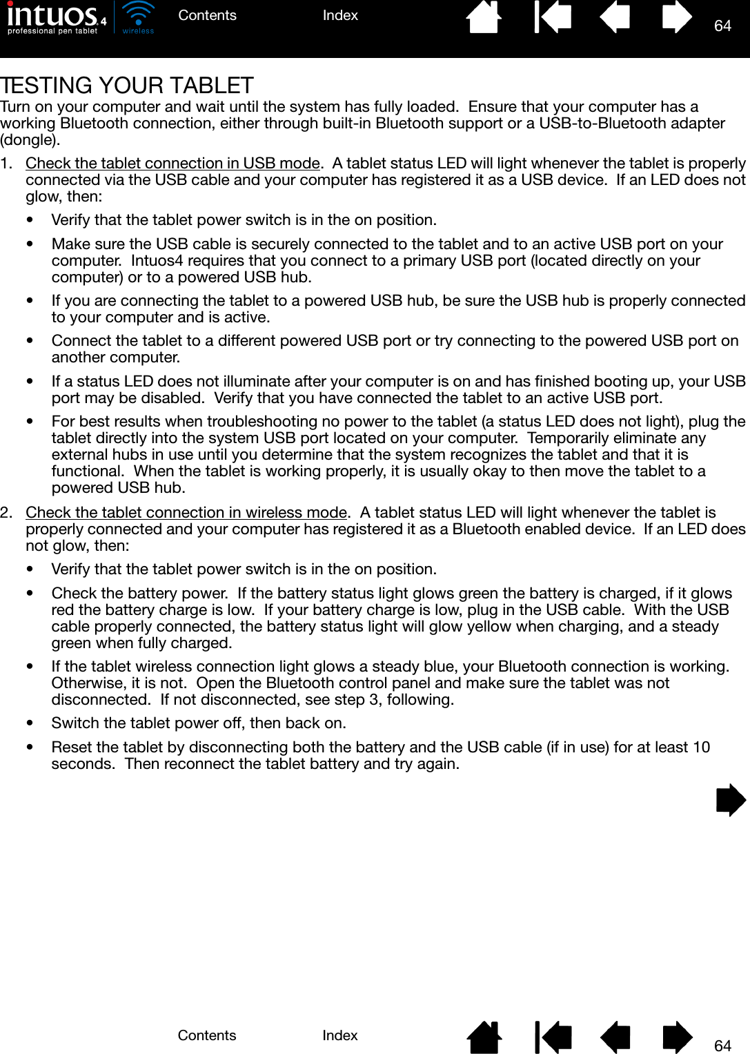 64IndexContents64IndexContentsTESTING YOUR TABLETTurn on your computer and wait until the system has fully loaded.  Ensure that your computer has a working Bluetooth connection, either through built-in Bluetooth support or a USB-to-Bluetooth adapter (dongle).1. Check the tablet connection in USB mode.  A tablet status LED will light whenever the tablet is properly connected via the USB cable and your computer has registered it as a USB device.  If an LED does not glow, then:• Verify that the tablet power switch is in the on position.• Make sure the USB cable is securely connected to the tablet and to an active USB port on your computer.  Intuos4 requires that you connect to a primary USB port (located directly on your computer) or to a powered USB hub.• If you are connecting the tablet to a powered USB hub, be sure the USB hub is properly connected to your computer and is active.• Connect the tablet to a different powered USB port or try connecting to the powered USB port on another computer.• If a status LED does not illuminate after your computer is on and has finished booting up, your USB port may be disabled.  Verify that you have connected the tablet to an active USB port.• For best results when troubleshooting no power to the tablet (a status LED does not light), plug the tablet directly into the system USB port located on your computer.  Temporarily eliminate any external hubs in use until you determine that the system recognizes the tablet and that it is functional.  When the tablet is working properly, it is usually okay to then move the tablet to a powered USB hub.2. Check the tablet connection in wireless mode.  A tablet status LED will light whenever the tablet is properly connected and your computer has registered it as a Bluetooth enabled device.  If an LED does not glow, then:• Verify that the tablet power switch is in the on position.• Check the battery power.  If the battery status light glows green the battery is charged, if it glows red the battery charge is low.  If your battery charge is low, plug in the USB cable.  With the USB cable properly connected, the battery status light will glow yellow when charging, and a steady green when fully charged.• If the tablet wireless connection light glows a steady blue, your Bluetooth connection is working.  Otherwise, it is not.  Open the Bluetooth control panel and make sure the tablet was not disconnected.  If not disconnected, see step 3, following.• Switch the tablet power off, then back on.• Reset the tablet by disconnecting both the battery and the USB cable (if in use) for at least 10 seconds.  Then reconnect the tablet battery and try again.