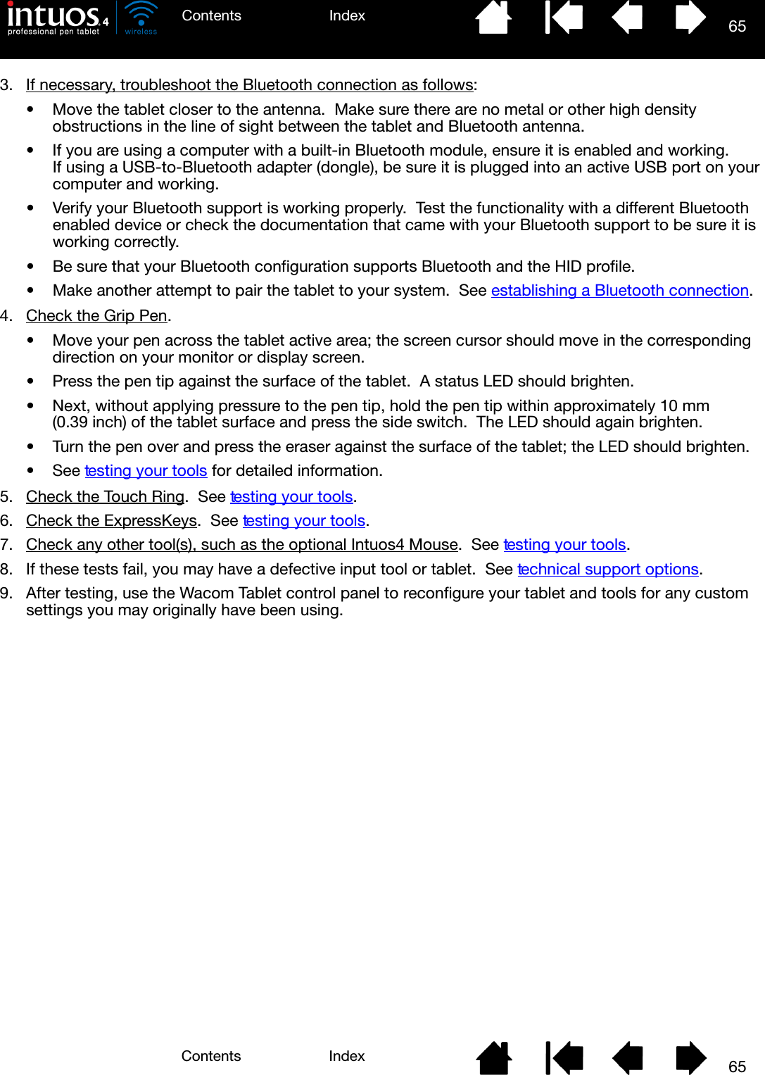 65IndexContents65IndexContents3. If necessary, troubleshoot the Bluetooth connection as follows:• Move the tablet closer to the antenna.  Make sure there are no metal or other high density obstructions in the line of sight between the tablet and Bluetooth antenna.• If you are using a computer with a built-in Bluetooth module, ensure it is enabled and working.  If using a USB-to-Bluetooth adapter (dongle), be sure it is plugged into an active USB port on your computer and working.• Verify your Bluetooth support is working properly.  Test the functionality with a different Bluetooth enabled device or check the documentation that came with your Bluetooth support to be sure it is working correctly.• Be sure that your Bluetooth configuration supports Bluetooth and the HID profile.• Make another attempt to pair the tablet to your system.  See establishing a Bluetooth connection.4. Check the Grip Pen. • Move your pen across the tablet active area; the screen cursor should move in the corresponding direction on your monitor or display screen.• Press the pen tip against the surface of the tablet.  A status LED should brighten.• Next, without applying pressure to the pen tip, hold the pen tip within approximately 10 mm (0.39 inch) of the tablet surface and press the side switch.  The LED should again brighten.• Turn the pen over and press the eraser against the surface of the tablet; the LED should brighten.•See testing your to ols for detailed information.5. Check the Touch Ring.  See testing your tools.6. Check the ExpressKeys.  See testing your tools.7. Check any other tool(s), such as the optional Intuos4 Mouse.  See testing your tools.8. If these tests fail, you may have a defective input tool or tablet.  See technical support options.9. After testing, use the Wacom Tablet control panel to reconfigure your tablet and tools for any custom settings you may originally have been using.