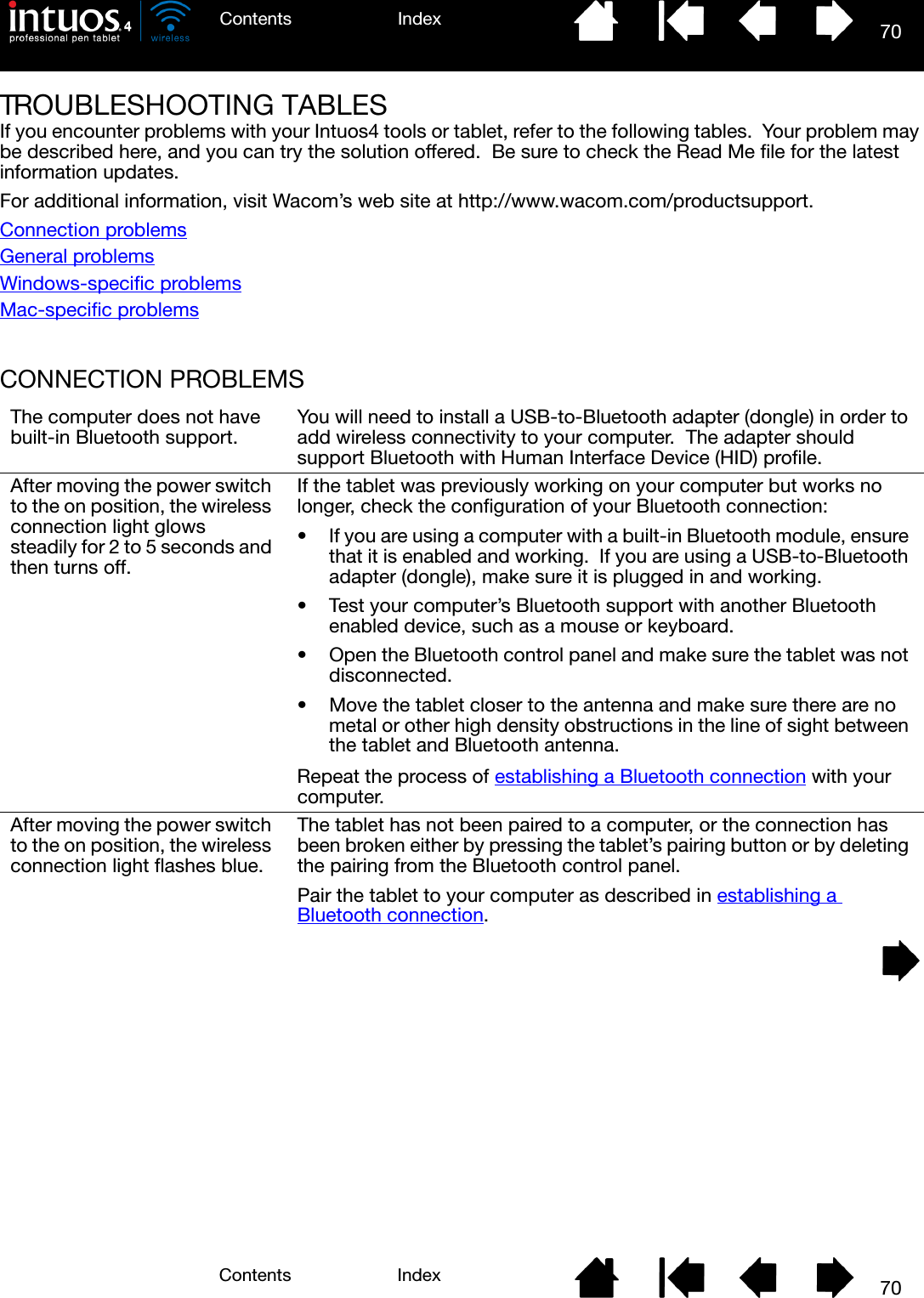 70IndexContents70IndexContentsTROUBLESHOOTING TABLESIf you encounter problems with your Intuos4 tools or tablet, refer to the following tables.  Your problem may be described here, and you can try the solution offered.  Be sure to check the Read Me file for the latest information updates.For additional information, visit Wacom’s web site at http://www.wacom.com/productsupport.Connection problemsGeneral problemsWindows-specific problemsMac-specific problemsCONNECTION PROBLEMSThe computer does not have built-in Bluetooth support. You will need to install a USB-to-Bluetooth adapter (dongle) in order to add wireless connectivity to your computer.  The adapter should support Bluetooth with Human Interface Device (HID) profile.After moving the power switch to the on position, the wireless connection light glows steadily for 2 to 5 seconds and then turns off.If the tablet was previously working on your computer but works no longer, check the configuration of your Bluetooth connection:• If you are using a computer with a built-in Bluetooth module, ensure that it is enabled and working.  If you are using a USB-to-Bluetooth adapter (dongle), make sure it is plugged in and working.• Test your computer’s Bluetooth support with another Bluetooth enabled device, such as a mouse or keyboard.• Open the Bluetooth control panel and make sure the tablet was not disconnected.• Move the tablet closer to the antenna and make sure there are no metal or other high density obstructions in the line of sight between the tablet and Bluetooth antenna.Repeat the process of establishing a Bluetooth connection with your computer.After moving the power switch to the on position, the wireless connection light flashes blue.The tablet has not been paired to a computer, or the connection has been broken either by pressing the tablet’s pairing button or by deleting the pairing from the Bluetooth control panel.  Pair the tablet to your computer as described in establishing a Bluetooth connection.