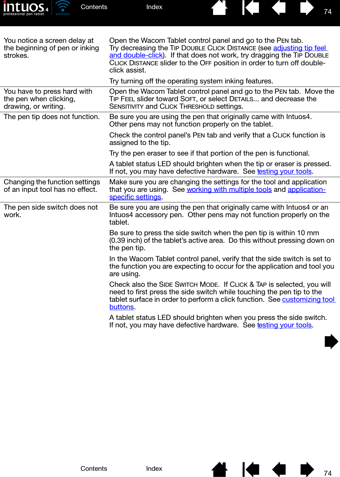 74IndexContents74IndexContentsYou notice a screen delay at the beginning of pen or inking strokes.Open the Wacom Tablet control panel and go to the PEN tab.  Try decreasing the TIP DOUBLE CLICK DISTANCE (see adjusting tip feel and double-click).  If that does not work, try dragging the TIP DOUBLE CLICK DISTANCE slider to the OFF position in order to turn off double-click assist.Try turning off the operating system inking features.You have to press hard with the pen when clicking, drawing, or writing.Open the Wacom Tablet control panel and go to the PEN tab.  Move the TIP FEEL slider toward SOFT, or select DETAILS... and decrease the SENSITIVITY and CLICK THRESHOLD settings.The pen tip does not function. Be sure you are using the pen that originally came with Intuos4.  Other pens may not function properly on the tablet.Check the control panel’s PEN tab and verify that a CLICK function is assigned to the tip.Try the pen eraser to see if that portion of the pen is functional.A tablet status LED should brighten when the tip or eraser is pressed.  If not, you may have defective hardware.  See testing your tools.Changing the function settings of an input tool has no effect. Make sure you are changing the settings for the tool and application that you are using.  See working with multiple tools and application-specific settings.The pen side switch does not work. Be sure you are using the pen that originally came with Intuos4 or an Intuos4 accessory pen.  Other pens may not function properly on the tablet.Be sure to press the side switch when the pen tip is within 10 mm (0.39 inch) of the tablet’s active area.  Do this without pressing down on the pen tip.In the Wacom Tablet control panel, verify that the side switch is set to the function you are expecting to occur for the application and tool you are using.  Check also the SIDE SWITCH MODE.  If CLICK &amp; TAP is selected, you will need to first press the side switch while touching the pen tip to the tablet surface in order to perform a click function.  See customizing tool buttons.A tablet status LED should brighten when you press the side switch.  If not, you may have defective hardware.  See testing your tools.