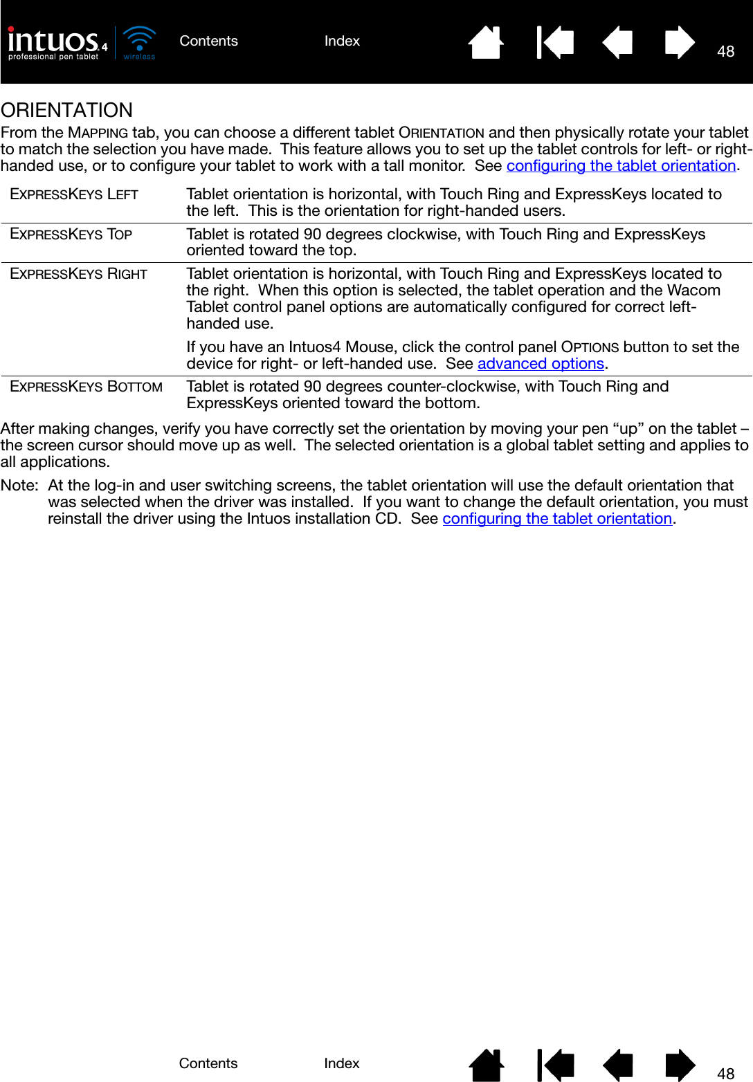 48IndexContents48IndexContentsORIENTATIONFrom the MAPPING tab, you can choose a different tablet ORIENTATION and then physically rotate your tablet to match the selection you have made.  This feature allows you to set up the tablet controls for left- or right-handed use, or to configure your tablet to work with a tall monitor.  See configuring the tablet orientation.After making changes, verify you have correctly set the orientation by moving your pen “up” on the tablet – the screen cursor should move up as well.  The selected orientation is a global tablet setting and applies to all applications.Note: At the log-in and user switching screens, the tablet orientation will use the default orientation that was selected when the driver was installed.  If you want to change the default orientation, you must reinstall the driver using the Intuos installation CD.  See configuring the tablet orientation.EXPRESSKEYS LEFT Tablet orientation is horizontal, with Touch Ring and ExpressKeys located to the left.  This is the orientation for right-handed users.EXPRESSKEYS TOP Tablet is rotated 90 degrees clockwise, with Touch Ring and ExpressKeys oriented toward the top.EXPRESSKEYS RIGHT Tablet orientation is horizontal, with Touch Ring and ExpressKeys located to the right.  When this option is selected, the tablet operation and the Wacom Tablet control panel options are automatically configured for correct left-handed use.If you have an Intuos4 Mouse, click the control panel OPTIONS button to set the device for right- or left-handed use.  See advanced options.EXPRESSKEYS BOTTOM Tablet is rotated 90 degrees counter-clockwise, with Touch Ring and ExpressKeys oriented toward the bottom.