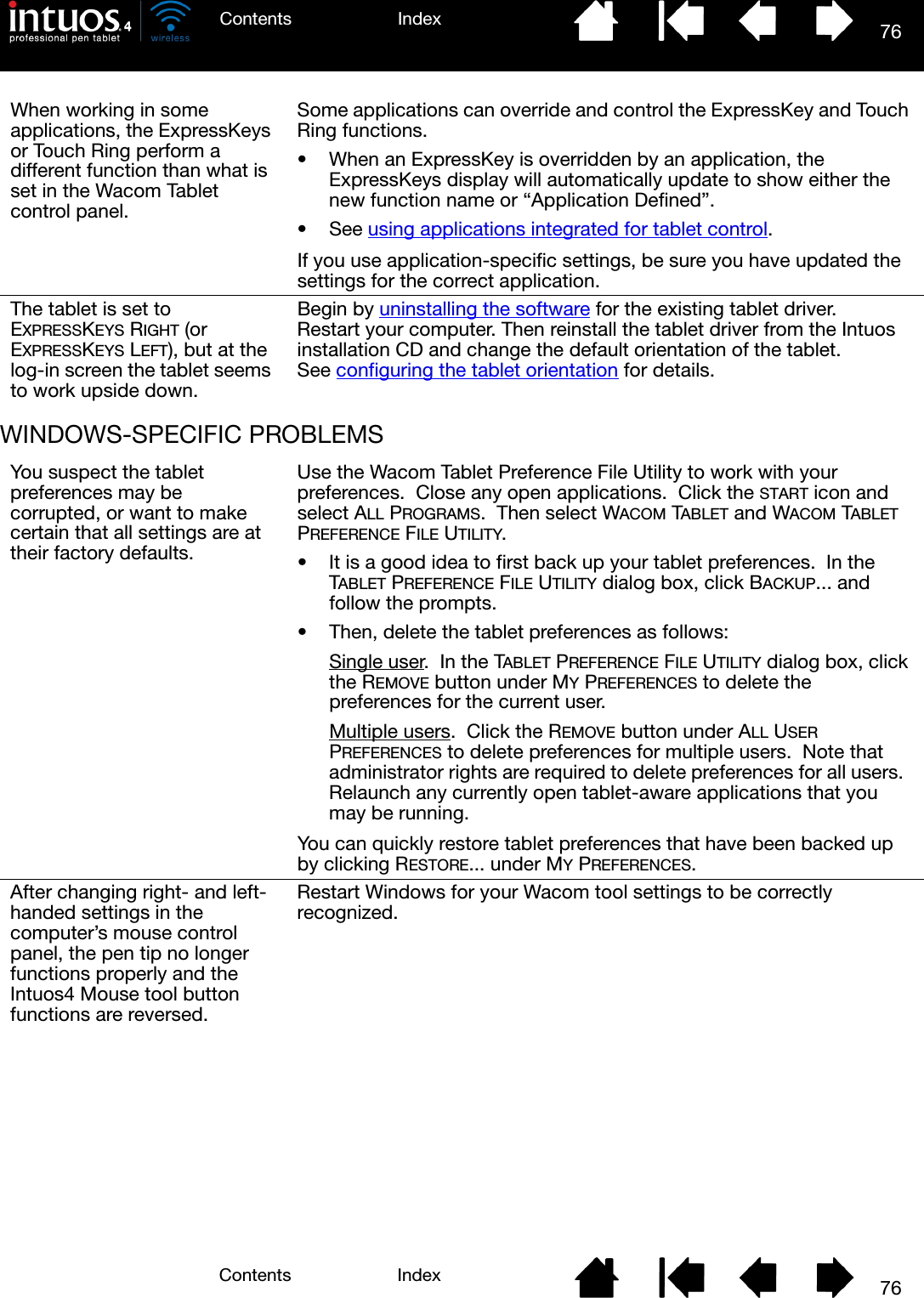 76IndexContents76IndexContentsWINDOWS-SPECIFIC PROBLEMSWhen working in some applications, the ExpressKeys or Touch Ring perform a different function than what is set in the Wacom Tablet control panel.Some applications can override and control the ExpressKey and Touch Ring functions.• When an ExpressKey is overridden by an application, the ExpressKeys display will automatically update to show either the new function name or “Application Defined”.• See using applications integrated for tablet control.If you use application-specific settings, be sure you have updated the settings for the correct application.The tablet is set to EXPRESSKEYS RIGHT (or EXPRESSKEYS LEFT), but at the log-in screen the tablet seems to work upside down.Begin by uninstalling the software for the existing tablet driver.  Restart your computer. Then reinstall the tablet driver from the Intuos installation CD and change the default orientation of the tablet.  See configuring the tablet orientation for details.You suspect the tablet preferences may be corrupted, or want to make certain that all settings are at their factory defaults.Use the Wacom Tablet Preference File Utility to work with your preferences.  Close any open applications.  Click the START icon and select ALL PROGRAMS.  Then select WACOM TABLET and WACOM TABLET PREFERENCE FILE UTILITY. • It is a good idea to first back up your tablet preferences.  In the TABLET PREFERENCE FILE UTILITY dialog box, click BACKUP... and follow the prompts.• Then, delete the tablet preferences as follows:Single user.  In the TABLET PREFERENCE FILE UTILITY dialog box, click the REMOVE button under MY PREFERENCES to delete the preferences for the current user.Multiple users.  Click the REMOVE button under ALL USER PREFERENCES to delete preferences for multiple users.  Note that administrator rights are required to delete preferences for all users.  Relaunch any currently open tablet-aware applications that you may be running.You can quickly restore tablet preferences that have been backed up by clicking RESTORE... under MY PREFERENCES.After changing right- and left- handed settings in the computer’s mouse control panel, the pen tip no longer functions properly and the Intuos4 Mouse tool button functions are reversed.Restart Windows for your Wacom tool settings to be correctly recognized.