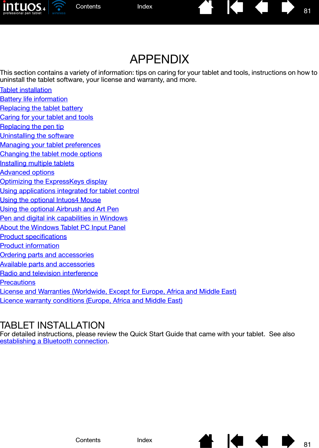 8181IndexContentsIndexContentsAPPENDIXThis section contains a variety of information: tips on caring for your tablet and tools, instructions on how to uninstall the tablet software, your license and warranty, and more.Tablet installationBattery life informationReplacing the tablet batteryCaring for your tablet and toolsReplacing the pen tipUninstalling the softwareManaging your tablet preferencesChanging the tablet mode optionsInstalling multiple tabletsAdvanced optionsOptimizing the ExpressKeys displayUsing applications integrated for tablet controlUsing the optional Intuos4 MouseUsing the optional Airbrush and Art PenPen and digital ink capabilities in WindowsAbout the Windows Tablet PC Input PanelProduct specificationsProduct informationOrdering parts and accessoriesAvailable parts and accessoriesRadio and television interferencePrecautionsLicense and Warranties (Worldwide, Except for Europe, Africa and Middle East)Licence warranty conditions (Europe, Africa and Middle East)TABLET INSTALLATIONFor detailed instructions, please review the Quick Start Guide that came with your tablet.  See also establishing a Bluetooth connection.