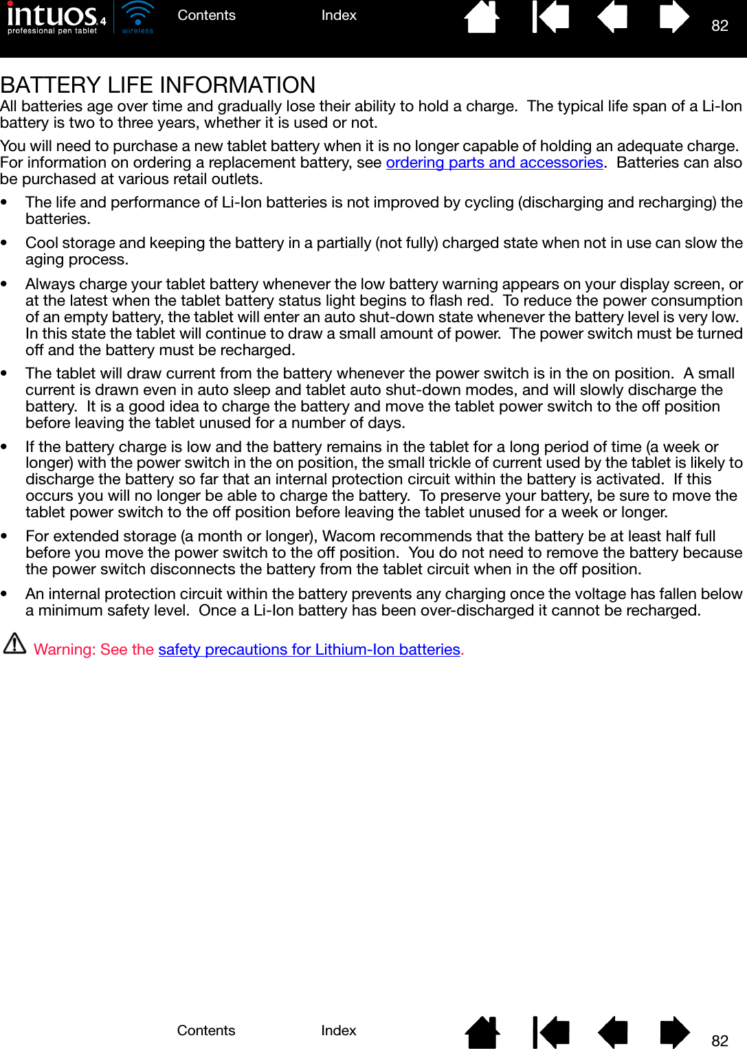 82IndexContents82IndexContentsBATTERY LIFE INFORMATIONAll batteries age over time and gradually lose their ability to hold a charge.  The typical life span of a Li-Ion battery is two to three years, whether it is used or not.You will need to purchase a new tablet battery when it is no longer capable of holding an adequate charge.  For information on ordering a replacement battery, see ordering parts and accessories.  Batteries can also be purchased at various retail outlets.• The life and performance of Li-Ion batteries is not improved by cycling (discharging and recharging) the batteries.• Cool storage and keeping the battery in a partially (not fully) charged state when not in use can slow the aging process.• Always charge your tablet battery whenever the low battery warning appears on your display screen, or at the latest when the tablet battery status light begins to flash red.  To reduce the power consumption of an empty battery, the tablet will enter an auto shut-down state whenever the battery level is very low.  In this state the tablet will continue to draw a small amount of power.  The power switch must be turned off and the battery must be recharged.• The tablet will draw current from the battery whenever the power switch is in the on position.  A small current is drawn even in auto sleep and tablet auto shut-down modes, and will slowly discharge the battery.  It is a good idea to charge the battery and move the tablet power switch to the off position before leaving the tablet unused for a number of days.• If the battery charge is low and the battery remains in the tablet for a long period of time (a week or longer) with the power switch in the on position, the small trickle of current used by the tablet is likely to discharge the battery so far that an internal protection circuit within the battery is activated.  If this occurs you will no longer be able to charge the battery.  To preserve your battery, be sure to move the tablet power switch to the off position before leaving the tablet unused for a week or longer.• For extended storage (a month or longer), Wacom recommends that the battery be at least half full before you move the power switch to the off position.  You do not need to remove the battery because the power switch disconnects the battery from the tablet circuit when in the off position.• An internal protection circuit within the battery prevents any charging once the voltage has fallen below a minimum safety level.  Once a Li-Ion battery has been over-discharged it cannot be recharged.Warning: See the safety precautions for Lithium-Ion batteries.