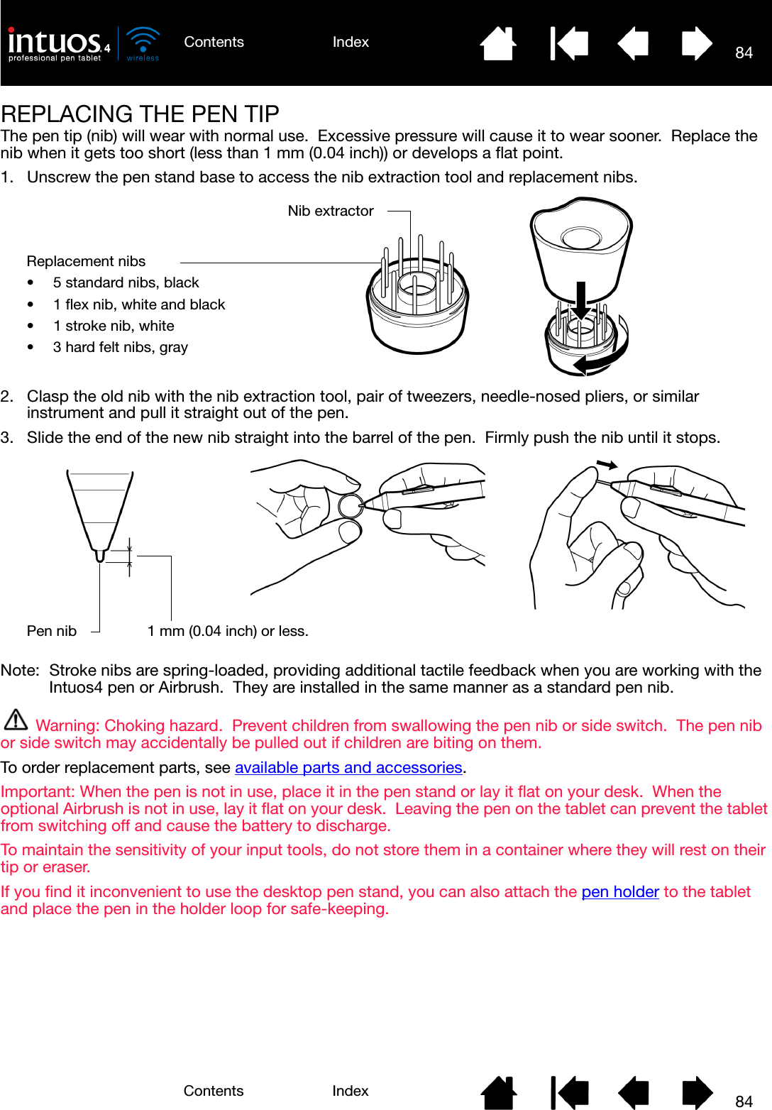84IndexContents84IndexContentsREPLACING THE PEN TIPThe pen tip (nib) will wear with normal use.  Excessive pressure will cause it to wear sooner.  Replace the nib when it gets too short (less than 1 mm (0.04 inch)) or develops a flat point.1. Unscrew the pen stand base to access the nib extraction tool and replacement nibs.2. Clasp the old nib with the nib extraction tool, pair of tweezers, needle-nosed pliers, or similar instrument and pull it straight out of the pen.3. Slide the end of the new nib straight into the barrel of the pen.  Firmly push the nib until it stops.Note:  Stroke nibs are spring-loaded, providing additional tactile feedback when you are working with the Intuos4 pen or Airbrush.  They are installed in the same manner as a standard pen nib.Warning: Choking hazard.  Prevent children from swallowing the pen nib or side switch.  The pen nib or side switch may accidentally be pulled out if children are biting on them.To order replacement parts, see available parts and accessories.Important: When the pen is not in use, place it in the pen stand or lay it flat on your desk.  When the optional Airbrush is not in use, lay it flat on your desk.  Leaving the pen on the tablet can prevent the tablet from switching off and cause the battery to discharge.  To maintain the sensitivity of your input tools, do not store them in a container where they will rest on their tip or eraser.If you find it inconvenient to use the desktop pen stand, you can also attach the pen holder to the tablet and place the pen in the holder loop for safe-keeping.Nib extractorReplacement nibs• 5 standard nibs, black• 1 flex nib, white and black• 1 stroke nib, white• 3 hard felt nibs, grayPen nib 1 mm (0.04 inch) or less.