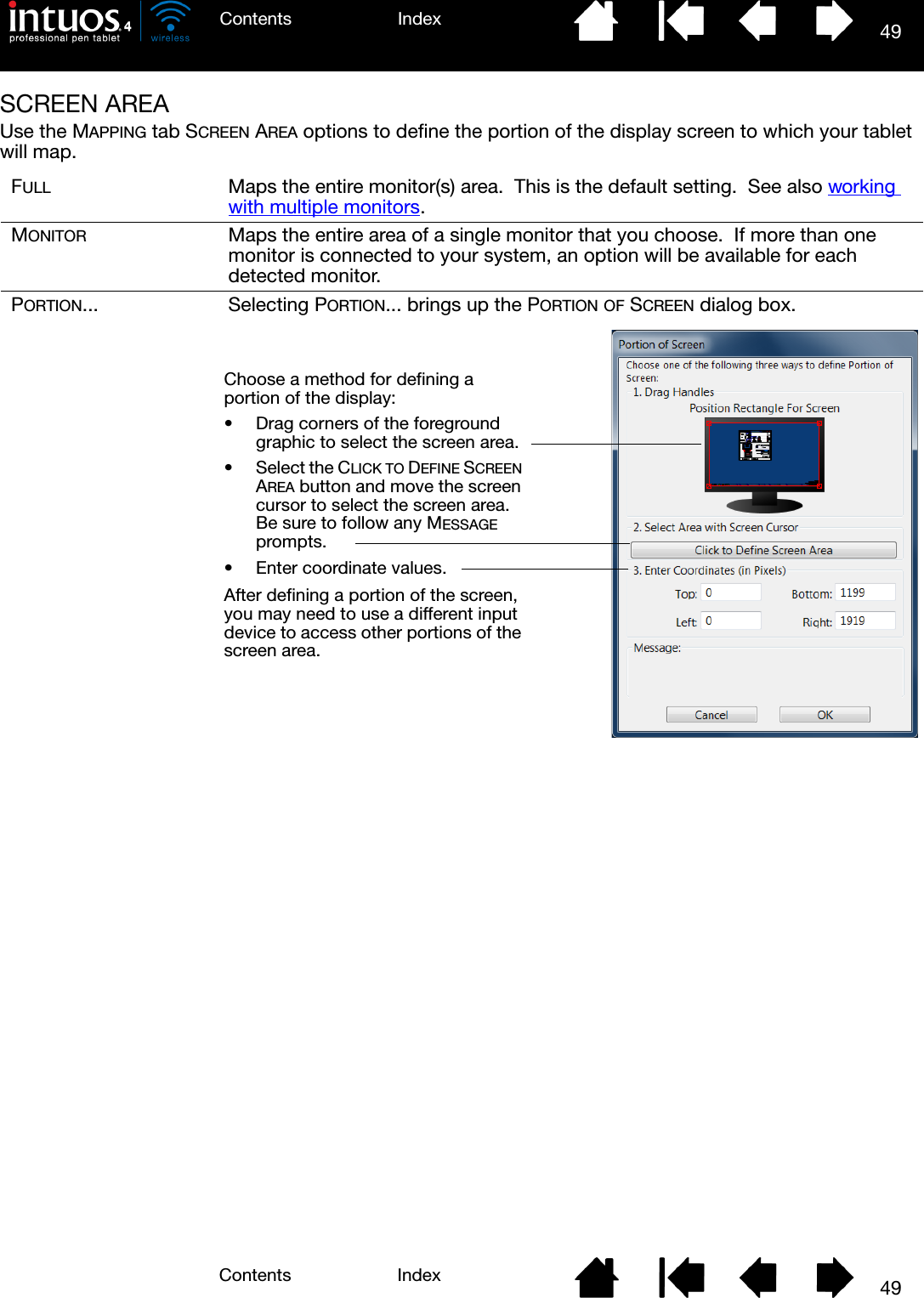 49IndexContents49IndexContentsSCREEN AREAUse the MAPPING tab SCREEN AREA options to define the portion of the display screen to which your tablet will map.FULL Maps the entire monitor(s) area.  This is the default setting.  See also working with multiple monitors.MONITOR Maps the entire area of a single monitor that you choose.  If more than one monitor is connected to your system, an option will be available for each detected monitor.PORTION... Selecting PORTION... brings up the PORTION OF SCREEN dialog box.Choose a method for defining a portion of the display:• Drag corners of the foreground graphic to select the screen area.• Select the CLICK TO DEFINE SCREEN AREA button and move the screen cursor to select the screen area.  Be sure to follow any MESSAGE prompts.• Enter coordinate values.After defining a portion of the screen, you may need to use a different input device to access other portions of the screen area.