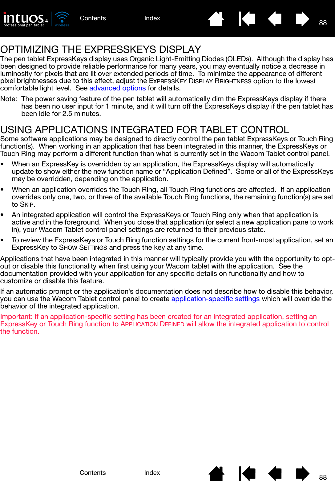 88IndexContents88IndexContentsOPTIMIZING THE EXPRESSKEYS DISPLAYThe pen tablet ExpressKeys display uses Organic Light-Emitting Diodes (OLEDs).  Although the display has been designed to provide reliable performance for many years, you may eventually notice a decrease in luminosity for pixels that are lit over extended periods of time.  To minimize the appearance of different pixel brightnesses due to this effect, adjust the EXPRESSKEY DISPLAY BRIGHTNESS option to the lowest comfortable light level.  See advanced options for details.Note:  The power saving feature of the pen tablet will automatically dim the ExpressKeys display if there has been no user input for 1 minute, and it will turn off the ExpressKeys display if the pen tablet has been idle for 2.5 minutes.USING APPLICATIONS INTEGRATED FOR TABLET CONTROLSome software applications may be designed to directly control the pen tablet ExpressKeys or Touch Ring function(s).  When working in an application that has been integrated in this manner, the ExpressKeys or Touch Ring may perform a different function than what is currently set in the Wacom Tablet control panel.• When an ExpressKey is overridden by an application, the ExpressKeys display will automatically update to show either the new function name or “Application Defined”.  Some or all of the ExpressKeys may be overridden, depending on the application.• When an application overrides the Touch Ring, all Touch Ring functions are affected.  If an application overrides only one, two, or three of the available Touch Ring functions, the remaining function(s) are set to SKIP.• An integrated application will control the ExpressKeys or Touch Ring only when that application is active and in the foreground.  When you close that application (or select a new application pane to work in), your Wacom Tablet control panel settings are returned to their previous state.• To review the ExpressKeys or Touch Ring function settings for the current front-most application, set an ExpressKey to SHOW SETTINGS and press the key at any time.Applications that have been integrated in this manner will typically provide you with the opportunity to opt-out or disable this functionality when first using your Wacom tablet with the application.  See the documentation provided with your application for any specific details on functionality and how to customize or disable this feature.If an automatic prompt or the application’s documentation does not describe how to disable this behavior, you can use the Wacom Tablet control panel to create application-specific settings which will override the behavior of the integrated application.Important: If an application-specific setting has been created for an integrated application, setting an ExpressKey or Touch Ring function to APPLICATION DEFINED will allow the integrated application to control the function.