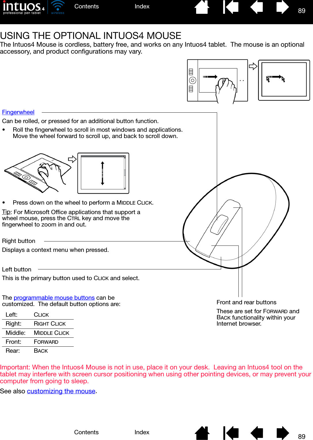 89IndexContents89IndexContentsUSING THE OPTIONAL INTUOS4 MOUSEThe Intuos4 Mouse is cordless, battery free, and works on any Intuos4 tablet.  The mouse is an optional accessory, and product configurations may vary.Important: When the Intuos4 Mouse is not in use, place it on your desk.  Leaving an Intuos4 tool on the tablet may interfere with screen cursor positioning when using other pointing devices, or may prevent your computer from going to sleep.See also customizing the mouse.FingerwheelCan be rolled, or pressed for an additional button function.• Roll the fingerwheel to scroll in most windows and applications.  Move the wheel forward to scroll up, and back to scroll down.Front and rear buttonsThese are set for FORWARD and BACK functionality within your Internet browser.Right buttonDisplays a context menu when pressed.Left buttonThis is the primary button used to CLICK and select.The programmable mouse buttons can be customized.  The default button options are:Left: CLICKRight: RIGHT CLICKMiddle: MIDDLE CLICKFront: FORWARDRear: BACK• Press down on the wheel to perform a MIDDLE CLICK.Tip: For Microsoft Office applications that support a wheel mouse, press the CTRL key and move the fingerwheel to zoom in and out.