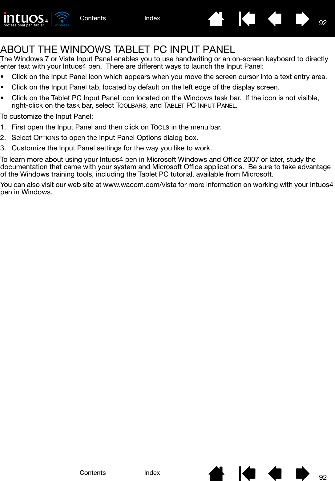 92IndexContents92IndexContentsABOUT THE WINDOWS TABLET PC INPUT PANELThe Windows 7 or Vista Input Panel enables you to use handwriting or an on-screen keyboard to directly enter text with your Intuos4 pen.  There are different ways to launch the Input Panel:• Click on the Input Panel icon which appears when you move the screen cursor into a text entry area.• Click on the Input Panel tab, located by default on the left edge of the display screen.• Click on the Tablet PC Input Panel icon located on the Windows task bar.  If the icon is not visible, right-click on the task bar, select TOOLBARS, and TABLET PC INPUT PANEL.To customize the Input Panel:1. First open the Input Panel and then click on TOOLS in the menu bar.2. Select OPTIONS to open the Input Panel Options dialog box.3. Customize the Input Panel settings for the way you like to work.To learn more about using your Intuos4 pen in Microsoft Windows and Office 2007 or later, study the documentation that came with your system and Microsoft Office applications.  Be sure to take advantage of the Windows training tools, including the Tablet PC tutorial, available from Microsoft.You can also visit our web site at www.wacom.com/vista for more information on working with your Intuos4 pen in Windows.