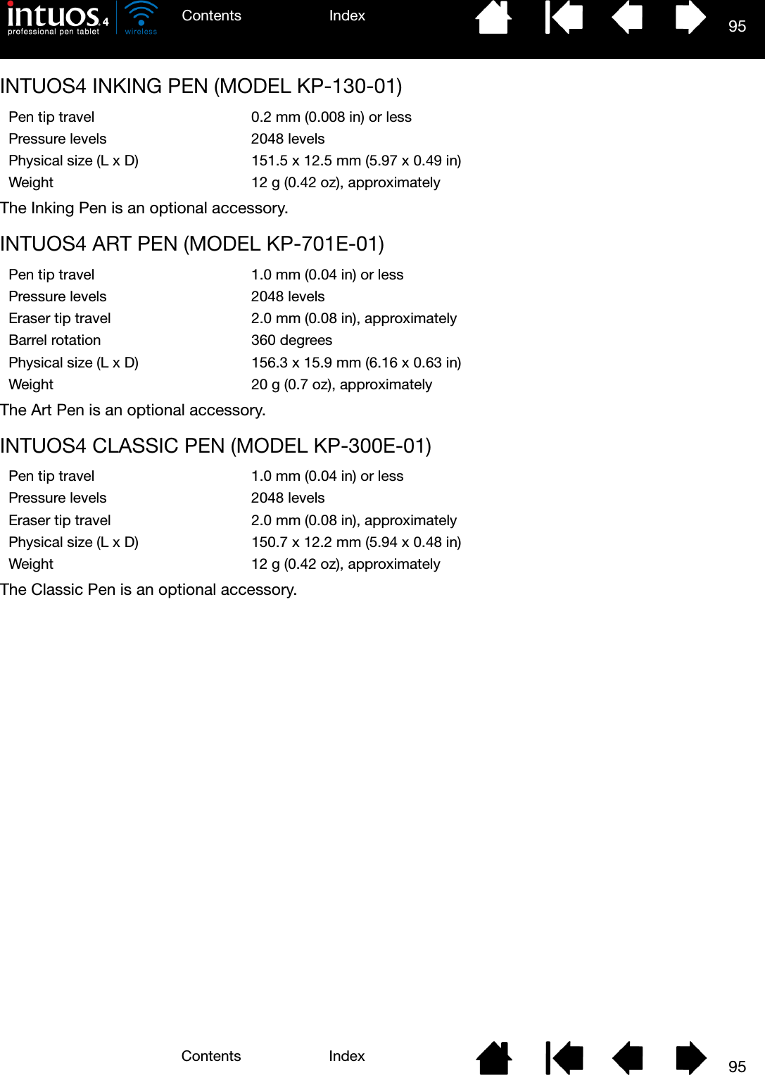 95IndexContents95IndexContentsINTUOS4 INKING PEN (MODEL KP-130-01)The Inking Pen is an optional accessory.INTUOS4 ART PEN (MODEL KP-701E-01)The Art Pen is an optional accessory.INTUOS4 CLASSIC PEN (MODEL KP-300E-01)The Classic Pen is an optional accessory.Pen tip travel 0.2 mm (0.008 in) or lessPressure levels 2048 levelsPhysical size (L x D) 151.5 x 12.5 mm (5.97 x 0.49 in)Weight 12 g (0.42 oz), approximatelyPen tip travel 1.0 mm (0.04 in) or lessPressure levels 2048 levelsEraser tip travel 2.0 mm (0.08 in), approximatelyBarrel rotation 360 degreesPhysical size (L x D) 156.3 x 15.9 mm (6.16 x 0.63 in)Weight 20 g (0.7 oz), approximatelyPen tip travel 1.0 mm (0.04 in) or lessPressure levels 2048 levelsEraser tip travel 2.0 mm (0.08 in), approximatelyPhysical size (L x D) 150.7 x 12.2 mm (5.94 x 0.48 in)Weight 12 g (0.42 oz), approximately