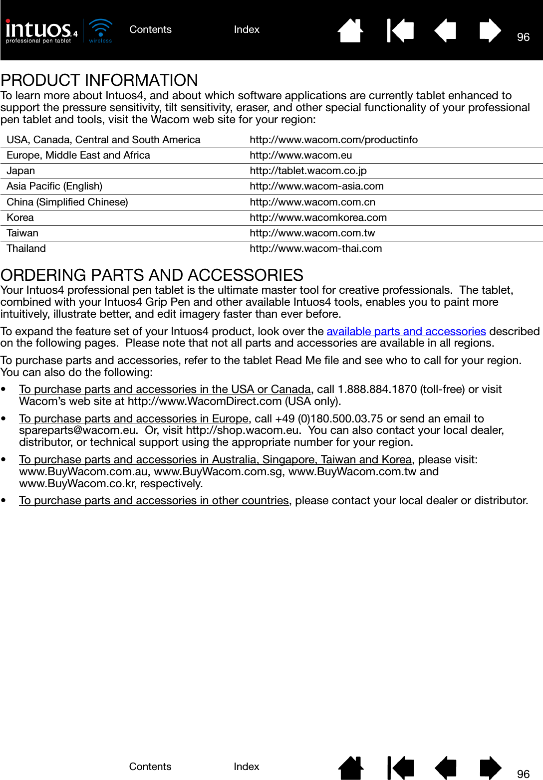 96IndexContents96IndexContentsPRODUCT INFORMATIONTo learn more about Intuos4, and about which software applications are currently tablet enhanced to support the pressure sensitivity, tilt sensitivity, eraser, and other special functionality of your professional pen tablet and tools, visit the Wacom web site for your region:ORDERING PARTS AND ACCESSORIESYour Intuos4 professional pen tablet is the ultimate master tool for creative professionals.  The tablet, combined with your Intuos4 Grip Pen and other available Intuos4 tools, enables you to paint more intuitively, illustrate better, and edit imagery faster than ever before.  To expand the feature set of your Intuos4 product, look over the available parts and accessories described on the following pages.  Please note that not all parts and accessories are available in all regions.To purchase parts and accessories, refer to the tablet Read Me file and see who to call for your region.  You can also do the following:• To purchase parts and accessories in the USA or Canada, call 1.888.884.1870 (toll-free) or visit Wacom’s web site at http://www.WacomDirect.com (USA only).• To purchase parts and accessories in Europe, call +49 (0)180.500.03.75 or send an email to spareparts@wacom.eu.  Or, visit http://shop.wacom.eu.  You can also contact your local dealer, distributor, or technical support using the appropriate number for your region.• To purchase parts and accessories in Australia, Singapore, Taiwan and Korea, please visit: www.BuyWacom.com.au, www.BuyWacom.com.sg, www.BuyWacom.com.tw and www.BuyWacom.co.kr, respectively.• To purchase parts and accessories in other countries, please contact your local dealer or distributor.USA, Canada, Central and South America http://www.wacom.com/productinfoEurope, Middle East and Africa http://www.wacom.euJapan http://tablet.wacom.co.jpAsia Pacific (English) http://www.wacom-asia.comChina (Simplified Chinese) http://www.wacom.com.cnKorea http://www.wacomkorea.comTaiwan http://www.wacom.com.twThailand http://www.wacom-thai.com