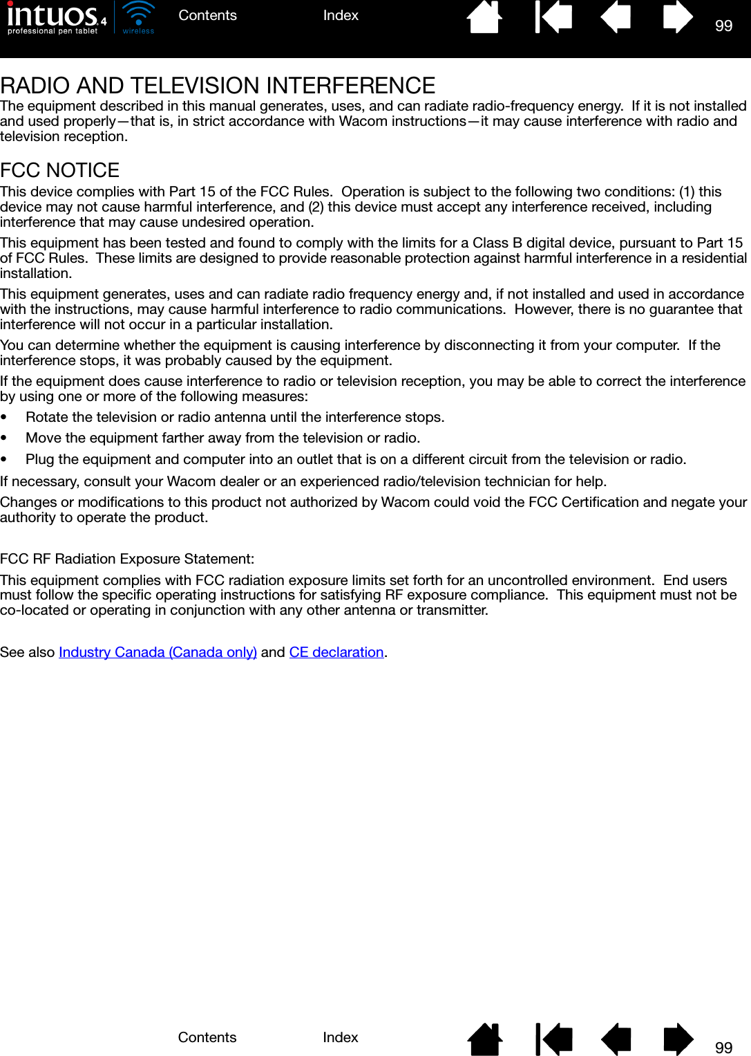 99IndexContents99IndexContentsRADIO AND TELEVISION INTERFERENCEThe equipment described in this manual generates, uses, and can radiate radio-frequency energy.  If it is not installed and used properly—that is, in strict accordance with Wacom instructions—it may cause interference with radio and television reception.FCC NOTICEThis device complies with Part 15 of the FCC Rules.  Operation is subject to the following two conditions: (1) this device may not cause harmful interference, and (2) this device must accept any interference received, including interference that may cause undesired operation.This equipment has been tested and found to comply with the limits for a Class B digital device, pursuant to Part 15 of FCC Rules.  These limits are designed to provide reasonable protection against harmful interference in a residential installation. This equipment generates, uses and can radiate radio frequency energy and, if not installed and used in accordance with the instructions, may cause harmful interference to radio communications.  However, there is no guarantee that interference will not occur in a particular installation.You can determine whether the equipment is causing interference by disconnecting it from your computer.  If the interference stops, it was probably caused by the equipment.If the equipment does cause interference to radio or television reception, you may be able to correct the interference by using one or more of the following measures:• Rotate the television or radio antenna until the interference stops.• Move the equipment farther away from the television or radio.• Plug the equipment and computer into an outlet that is on a different circuit from the television or radio.If necessary, consult your Wacom dealer or an experienced radio/television technician for help.Changes or modifications to this product not authorized by Wacom could void the FCC Certification and negate your authority to operate the product.FCC RF Radiation Exposure Statement:This equipment complies with FCC radiation exposure limits set forth for an uncontrolled environment.  End users must follow the specific operating instructions for satisfying RF exposure compliance.  This equipment must not be co-located or operating in conjunction with any other antenna or transmitter.See also Industry Canada (Canada only) and CE declaration.