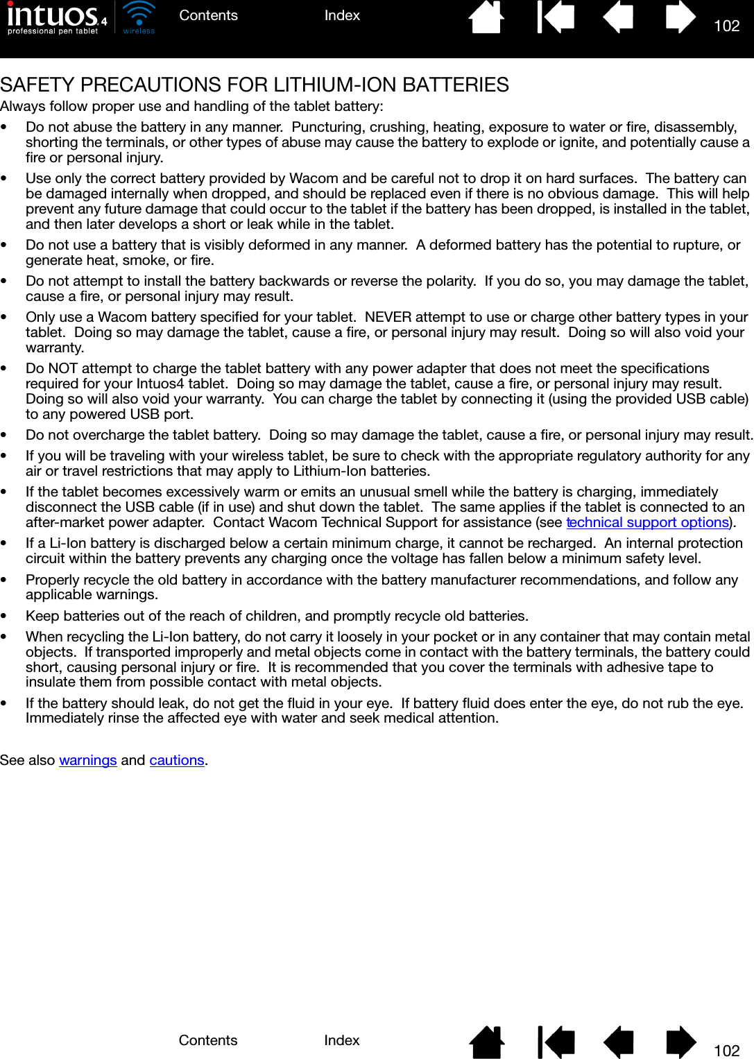 102IndexContents102IndexContentsSAFETY PRECAUTIONS FOR LITHIUM-ION BATTERIESAlways follow proper use and handling of the tablet battery:• Do not abuse the battery in any manner.  Puncturing, crushing, heating, exposure to water or fire, disassembly, shorting the terminals, or other types of abuse may cause the battery to explode or ignite, and potentially cause a fire or personal injury.• Use only the correct battery provided by Wacom and be careful not to drop it on hard surfaces.  The battery can be damaged internally when dropped, and should be replaced even if there is no obvious damage.  This will help prevent any future damage that could occur to the tablet if the battery has been dropped, is installed in the tablet, and then later develops a short or leak while in the tablet.• Do not use a battery that is visibly deformed in any manner.  A deformed battery has the potential to rupture, or generate heat, smoke, or fire.• Do not attempt to install the battery backwards or reverse the polarity.  If you do so, you may damage the tablet, cause a fire, or personal injury may result.• Only use a Wacom battery specified for your tablet.  NEVER attempt to use or charge other battery types in your tablet.  Doing so may damage the tablet, cause a fire, or personal injury may result.  Doing so will also void your warranty.• Do NOT attempt to charge the tablet battery with any power adapter that does not meet the specifications required for your Intuos4 tablet.  Doing so may damage the tablet, cause a fire, or personal injury may result.  Doing so will also void your warranty.  You can charge the tablet by connecting it (using the provided USB cable) to any powered USB port.• Do not overcharge the tablet battery.  Doing so may damage the tablet, cause a fire, or personal injury may result.• If you will be traveling with your wireless tablet, be sure to check with the appropriate regulatory authority for any air or travel restrictions that may apply to Lithium-Ion batteries.• If the tablet becomes excessively warm or emits an unusual smell while the battery is charging, immediately disconnect the USB cable (if in use) and shut down the tablet.  The same applies if the tablet is connected to an after-market power adapter.  Contact Wacom Technical Support for assistance (see technical support options).• If a Li-Ion battery is discharged below a certain minimum charge, it cannot be recharged.  An internal protection circuit within the battery prevents any charging once the voltage has fallen below a minimum safety level.• Properly recycle the old battery in accordance with the battery manufacturer recommendations, and follow any applicable warnings.  • Keep batteries out of the reach of children, and promptly recycle old batteries.• When recycling the Li-Ion battery, do not carry it loosely in your pocket or in any container that may contain metal objects.  If transported improperly and metal objects come in contact with the battery terminals, the battery could short, causing personal injury or fire.  It is recommended that you cover the terminals with adhesive tape to insulate them from possible contact with metal objects.• If the battery should leak, do not get the fluid in your eye.  If battery fluid does enter the eye, do not rub the eye.  Immediately rinse the affected eye with water and seek medical attention.See also warnings and cautions.