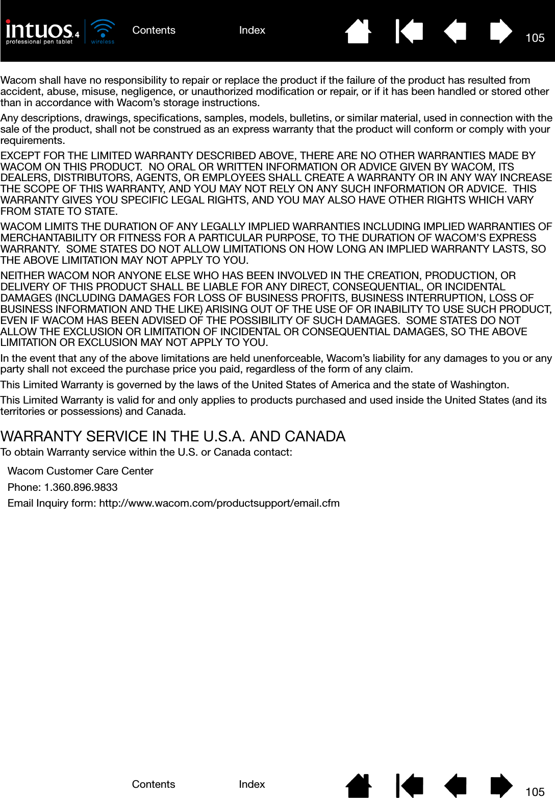 105IndexContents105IndexContentsWacom shall have no responsibility to repair or replace the product if the failure of the product has resulted from accident, abuse, misuse, negligence, or unauthorized modification or repair, or if it has been handled or stored other than in accordance with Wacom’s storage instructions.Any descriptions, drawings, specifications, samples, models, bulletins, or similar material, used in connection with the sale of the product, shall not be construed as an express warranty that the product will conform or comply with your requirements.EXCEPT FOR THE LIMITED WARRANTY DESCRIBED ABOVE, THERE ARE NO OTHER WARRANTIES MADE BY WACOM ON THIS PRODUCT.  NO ORAL OR WRITTEN INFORMATION OR ADVICE GIVEN BY WACOM, ITS DEALERS, DISTRIBUTORS, AGENTS, OR EMPLOYEES SHALL CREATE A WARRANTY OR IN ANY WAY INCREASE THE SCOPE OF THIS WARRANTY, AND YOU MAY NOT RELY ON ANY SUCH INFORMATION OR ADVICE.  THIS WARRANTY GIVES YOU SPECIFIC LEGAL RIGHTS, AND YOU MAY ALSO HAVE OTHER RIGHTS WHICH VARY FROM STATE TO STATE.WACOM LIMITS THE DURATION OF ANY LEGALLY IMPLIED WARRANTIES INCLUDING IMPLIED WARRANTIES OF MERCHANTABILITY OR FITNESS FOR A PARTICULAR PURPOSE, TO THE DURATION OF WACOM’S EXPRESS WARRANTY.  SOME STATES DO NOT ALLOW LIMITATIONS ON HOW LONG AN IMPLIED WARRANTY LASTS, SO THE ABOVE LIMITATION MAY NOT APPLY TO YOU.NEITHER WACOM NOR ANYONE ELSE WHO HAS BEEN INVOLVED IN THE CREATION, PRODUCTION, OR DELIVERY OF THIS PRODUCT SHALL BE LIABLE FOR ANY DIRECT, CONSEQUENTIAL, OR INCIDENTAL DAMAGES (INCLUDING DAMAGES FOR LOSS OF BUSINESS PROFITS, BUSINESS INTERRUPTION, LOSS OF BUSINESS INFORMATION AND THE LIKE) ARISING OUT OF THE USE OF OR INABILITY TO USE SUCH PRODUCT, EVEN IF WACOM HAS BEEN ADVISED OF THE POSSIBILITY OF SUCH DAMAGES.  SOME STATES DO NOT ALLOW THE EXCLUSION OR LIMITATION OF INCIDENTAL OR CONSEQUENTIAL DAMAGES, SO THE ABOVE LIMITATION OR EXCLUSION MAY NOT APPLY TO YOU.In the event that any of the above limitations are held unenforceable, Wacom’s liability for any damages to you or any party shall not exceed the purchase price you paid, regardless of the form of any claim.This Limited Warranty is governed by the laws of the United States of America and the state of Washington.This Limited Warranty is valid for and only applies to products purchased and used inside the United States (and its territories or possessions) and Canada.WARRANTY SERVICE IN THE U.S.A. AND CANADATo obtain Warranty service within the U.S. or Canada contact:Wacom Customer Care CenterPhone: 1.360.896.9833Email Inquiry form: http://www.wacom.com/productsupport/email.cfm