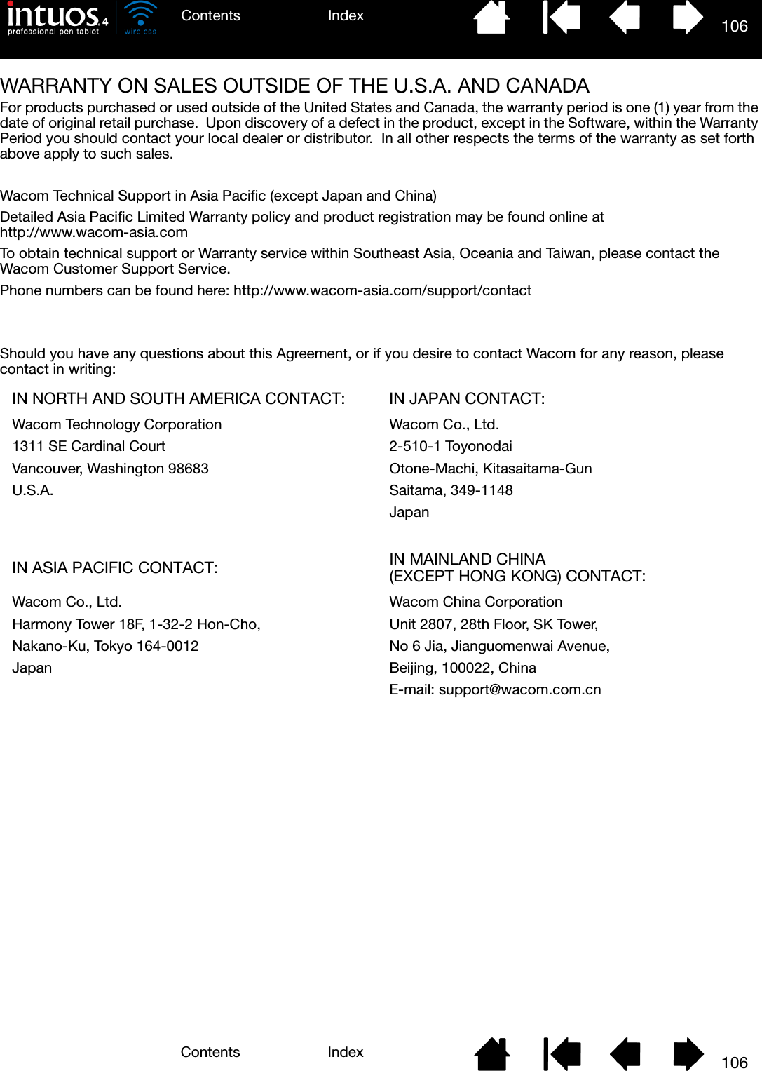 106IndexContents106IndexContentsWARRANTY ON SALES OUTSIDE OF THE U.S.A. AND CANADAFor products purchased or used outside of the United States and Canada, the warranty period is one (1) year from the date of original retail purchase.  Upon discovery of a defect in the product, except in the Software, within the Warranty Period you should contact your local dealer or distributor.  In all other respects the terms of the warranty as set forth above apply to such sales.Wacom Technical Support in Asia Pacific (except Japan and China)Detailed Asia Pacific Limited Warranty policy and product registration may be found online at http://www.wacom-asia.comTo obtain technical support or Warranty service within Southeast Asia, Oceania and Taiwan, please contact the Wacom Customer Support Service.Phone numbers can be found here: http://www.wacom-asia.com/support/contactShould you have any questions about this Agreement, or if you desire to contact Wacom for any reason, please contact in writing:IN NORTH AND SOUTH AMERICA CONTACT: IN JAPAN CONTACT:Wacom Technology Corporation Wacom Co., Ltd.1311 SE Cardinal Court 2-510-1 ToyonodaiVancouver, Washington 98683 Otone-Machi, Kitasaitama-GunU.S.A. Saitama, 349-1148JapanIN ASIA PACIFIC CONTACT: IN MAINLAND CHINA (EXCEPT HONG KONG) CONTACT:Wacom Co., Ltd. Wacom China CorporationHarmony Tower 18F, 1-32-2 Hon-Cho, Unit 2807, 28th Floor, SK Tower,Nakano-Ku, Tokyo 164-0012 No 6 Jia, Jianguomenwai Avenue,Japan Beijing, 100022, ChinaE-mail: support@wacom.com.cn