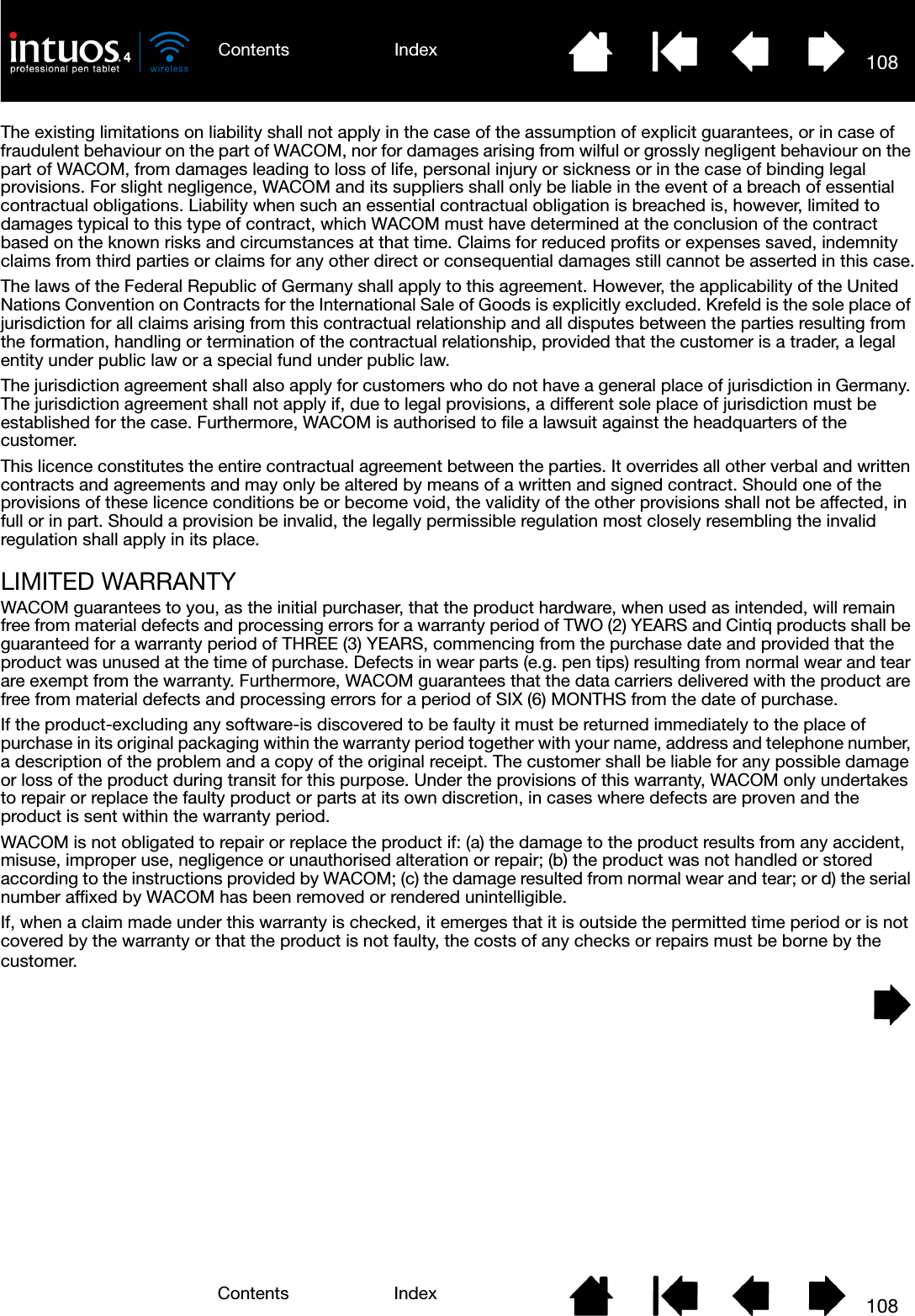 108IndexContents108IndexContentsThe existing limitations on liability shall not apply in the case of the assumption of explicit guarantees, or in case of fraudulent behaviour on the part of WACOM, nor for damages arising from wilful or grossly negligent behaviour on the part of WACOM, from damages leading to loss of life, personal injury or sickness or in the case of binding legal provisions. For slight negligence, WACOM and its suppliers shall only be liable in the event of a breach of essential contractual obligations. Liability when such an essential contractual obligation is breached is, however, limited to damages typical to this type of contract, which WACOM must have determined at the conclusion of the contract based on the known risks and circumstances at that time. Claims for reduced profits or expenses saved, indemnity claims from third parties or claims for any other direct or consequential damages still cannot be asserted in this case.The laws of the Federal Republic of Germany shall apply to this agreement. However, the applicability of the United Nations Convention on Contracts for the International Sale of Goods is explicitly excluded. Krefeld is the sole place of jurisdiction for all claims arising from this contractual relationship and all disputes between the parties resulting from the formation, handling or termination of the contractual relationship, provided that the customer is a trader, a legal entity under public law or a special fund under public law. The jurisdiction agreement shall also apply for customers who do not have a general place of jurisdiction in Germany. The jurisdiction agreement shall not apply if, due to legal provisions, a different sole place of jurisdiction must be established for the case. Furthermore, WACOM is authorised to file a lawsuit against the headquarters of the customer.This licence constitutes the entire contractual agreement between the parties. It overrides all other verbal and written contracts and agreements and may only be altered by means of a written and signed contract. Should one of the provisions of these licence conditions be or become void, the validity of the other provisions shall not be affected, in full or in part. Should a provision be invalid, the legally permissible regulation most closely resembling the invalid regulation shall apply in its place.LIMITED WARRANTYWACOM guarantees to you, as the initial purchaser, that the product hardware, when used as intended, will remain free from material defects and processing errors for a warranty period of TWO (2) YEARS and Cintiq products shall be guaranteed for a warranty period of THREE (3) YEARS, commencing from the purchase date and provided that the product was unused at the time of purchase. Defects in wear parts (e.g. pen tips) resulting from normal wear and tear are exempt from the warranty. Furthermore, WACOM guarantees that the data carriers delivered with the product are free from material defects and processing errors for a period of SIX (6) MONTHS from the date of purchase. If the product-excluding any software-is discovered to be faulty it must be returned immediately to the place of purchase in its original packaging within the warranty period together with your name, address and telephone number, a description of the problem and a copy of the original receipt. The customer shall be liable for any possible damage or loss of the product during transit for this purpose. Under the provisions of this warranty, WACOM only undertakes to repair or replace the faulty product or parts at its own discretion, in cases where defects are proven and the product is sent within the warranty period.WACOM is not obligated to repair or replace the product if: (a) the damage to the product results from any accident, misuse, improper use, negligence or unauthorised alteration or repair; (b) the product was not handled or stored according to the instructions provided by WACOM; (c) the damage resulted from normal wear and tear; or d) the serial number affixed by WACOM has been removed or rendered unintelligible.If, when a claim made under this warranty is checked, it emerges that it is outside the permitted time period or is not covered by the warranty or that the product is not faulty, the costs of any checks or repairs must be borne by the customer.