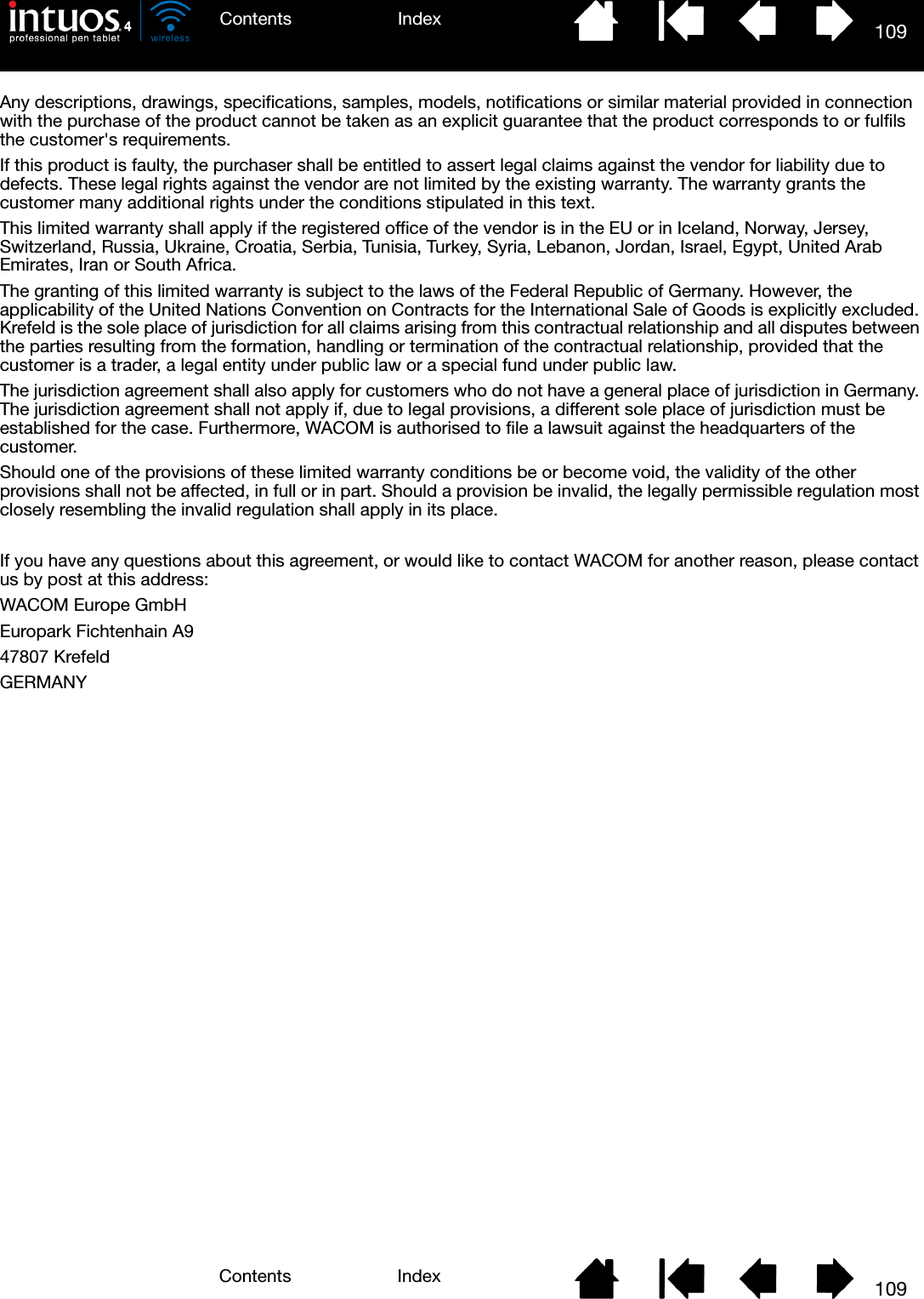 109IndexContents109IndexContentsAny descriptions, drawings, specifications, samples, models, notifications or similar material provided in connection with the purchase of the product cannot be taken as an explicit guarantee that the product corresponds to or fulfils the customer&apos;s requirements.If this product is faulty, the purchaser shall be entitled to assert legal claims against the vendor for liability due to defects. These legal rights against the vendor are not limited by the existing warranty. The warranty grants the customer many additional rights under the conditions stipulated in this text.This limited warranty shall apply if the registered office of the vendor is in the EU or in Iceland, Norway, Jersey, Switzerland, Russia, Ukraine, Croatia, Serbia, Tunisia, Turkey, Syria, Lebanon, Jordan, Israel, Egypt, United Arab Emirates, Iran or South Africa.The granting of this limited warranty is subject to the laws of the Federal Republic of Germany. However, the applicability of the United Nations Convention on Contracts for the International Sale of Goods is explicitly excluded. Krefeld is the sole place of jurisdiction for all claims arising from this contractual relationship and all disputes between the parties resulting from the formation, handling or termination of the contractual relationship, provided that the customer is a trader, a legal entity under public law or a special fund under public law. The jurisdiction agreement shall also apply for customers who do not have a general place of jurisdiction in Germany. The jurisdiction agreement shall not apply if, due to legal provisions, a different sole place of jurisdiction must be established for the case. Furthermore, WACOM is authorised to file a lawsuit against the headquarters of the customer.Should one of the provisions of these limited warranty conditions be or become void, the validity of the other provisions shall not be affected, in full or in part. Should a provision be invalid, the legally permissible regulation most closely resembling the invalid regulation shall apply in its place.If you have any questions about this agreement, or would like to contact WACOM for another reason, please contact us by post at this address:WACOM Europe GmbHEuropark Fichtenhain A947807 KrefeldGERMANY