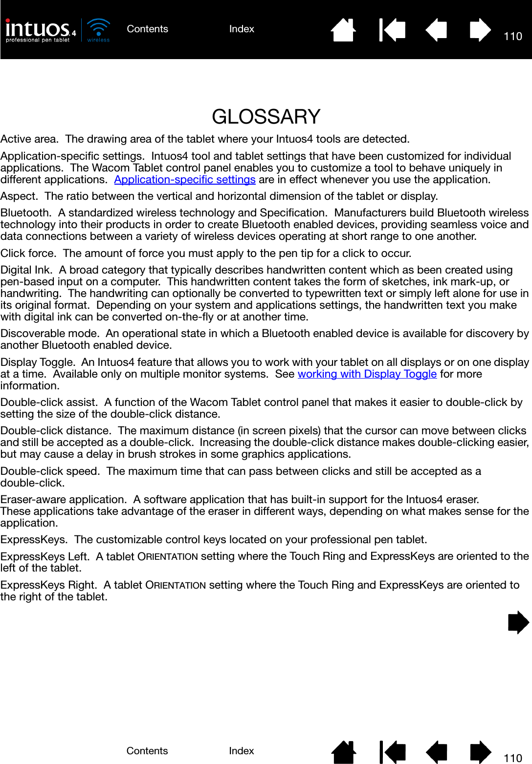 110110IndexContentsIndexContentsGLOSSARYActive area.  The drawing area of the tablet where your Intuos4 tools are detected.Application-specific settings.  Intuos4 tool and tablet settings that have been customized for individual applications.  The Wacom Tablet control panel enables you to customize a tool to behave uniquely in different applications.  Application-specific settings are in effect whenever you use the application.Aspect.  The ratio between the vertical and horizontal dimension of the tablet or display.Bluetooth.  A standardized wireless technology and Specification.  Manufacturers build Bluetooth wireless technology into their products in order to create Bluetooth enabled devices, providing seamless voice and data connections between a variety of wireless devices operating at short range to one another.Click force.  The amount of force you must apply to the pen tip for a click to occur.Digital Ink.  A broad category that typically describes handwritten content which as been created using pen-based input on a computer.  This handwritten content takes the form of sketches, ink mark-up, or handwriting.  The handwriting can optionally be converted to typewritten text or simply left alone for use in its original format.  Depending on your system and applications settings, the handwritten text you make with digital ink can be converted on-the-fly or at another time.Discoverable mode.  An operational state in which a Bluetooth enabled device is available for discovery by another Bluetooth enabled device.Display Toggle.  An Intuos4 feature that allows you to work with your tablet on all displays or on one display at a time.  Available only on multiple monitor systems.  See working with Display Toggle for more information.Double-click assist.  A function of the Wacom Tablet control panel that makes it easier to double-click by setting the size of the double-click distance.Double-click distance.  The maximum distance (in screen pixels) that the cursor can move between clicks and still be accepted as a double-click.  Increasing the double-click distance makes double-clicking easier, but may cause a delay in brush strokes in some graphics applications.Double-click speed.  The maximum time that can pass between clicks and still be accepted as a double-click.Eraser-aware application.  A software application that has built-in support for the Intuos4 eraser.  These applications take advantage of the eraser in different ways, depending on what makes sense for the application.ExpressKeys.  The customizable control keys located on your professional pen tablet.ExpressKeys Left.  A tablet ORIENTATION setting where the Touch Ring and ExpressKeys are oriented to the left of the tablet.ExpressKeys Right.  A tablet ORIENTATION setting where the Touch Ring and ExpressKeys are oriented to the right of the tablet.