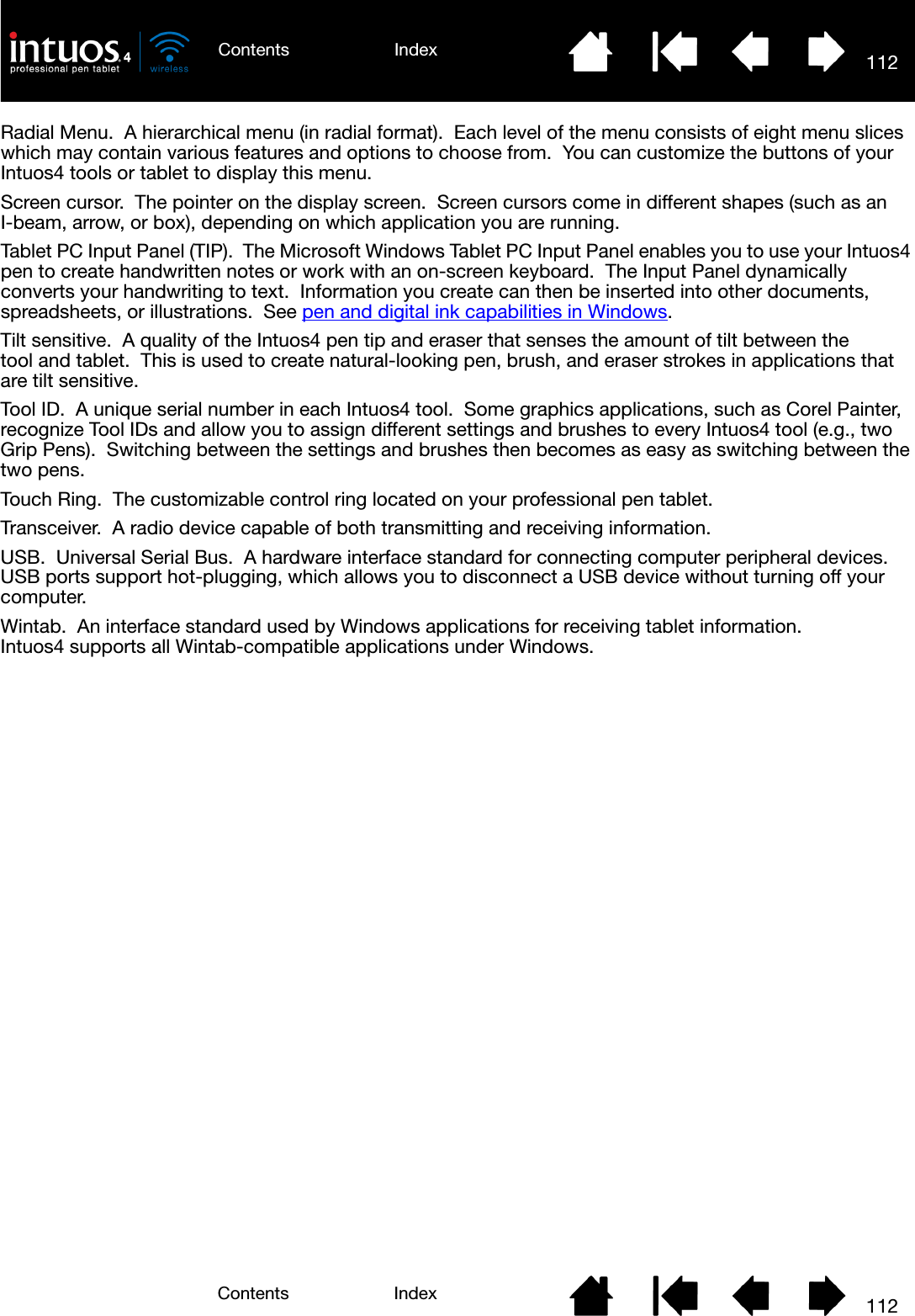 112IndexContents112IndexContentsRadial Menu.  A hierarchical menu (in radial format).  Each level of the menu consists of eight menu slices which may contain various features and options to choose from.  You can customize the buttons of your Intuos4 tools or tablet to display this menu.Screen cursor.  The pointer on the display screen.  Screen cursors come in different shapes (such as an I-beam, arrow, or box), depending on which application you are running.Tablet PC Input Panel (TIP).  The Microsoft Windows Tablet PC Input Panel enables you to use your Intuos4 pen to create handwritten notes or work with an on-screen keyboard.  The Input Panel dynamically converts your handwriting to text.  Information you create can then be inserted into other documents, spreadsheets, or illustrations.  See pen and digital ink capabilities in Windows.Tilt sensitive.  A quality of the Intuos4 pen tip and eraser that senses the amount of tilt between the tool and tablet.  This is used to create natural-looking pen, brush, and eraser strokes in applications that are tilt sensitive.Tool ID.  A unique serial number in each Intuos4 tool.  Some graphics applications, such as Corel Painter, recognize Tool IDs and allow you to assign different settings and brushes to every Intuos4 tool (e.g., two Grip Pens).  Switching between the settings and brushes then becomes as easy as switching between the two pens.Touch Ring.  The customizable control ring located on your professional pen tablet.Transceiver.  A radio device capable of both transmitting and receiving information.USB.  Universal Serial Bus.  A hardware interface standard for connecting computer peripheral devices.  USB ports support hot-plugging, which allows you to disconnect a USB device without turning off your computer.Wintab.  An interface standard used by Windows applications for receiving tablet information.  Intuos4 supports all Wintab-compatible applications under Windows.