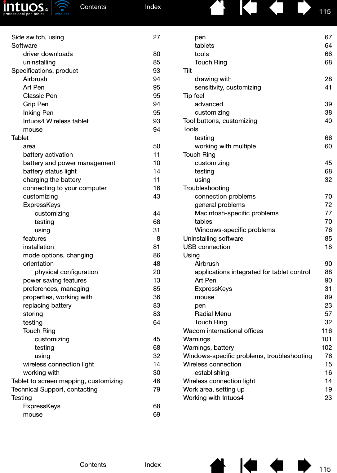 115IndexContents115IndexContentsSide switch, using  27Softwaredriver downloads  80uninstalling 85Specifications, product  93Airbrush 94Art Pen  95Classic Pen  95Grip Pen  94Inking Pen  95Intuos4 Wireless tablet  93mouse 94Tabletarea 50battery activation  11battery and power management  10battery status light  14charging the battery  11connecting to your computer  16customizing 43ExpressKeyscustomizing 44testing 68using 31features 8installation 81mode options, changing  86orientation 48physical configuration  20power saving features  13preferences, managing  85properties, working with  36replacing battery  83storing 83testing 64Touch Ringcustomizing 45testing 68using 32wireless connection light  14working with  30Tablet to screen mapping, customizing  46Technical Support, contacting  79TestingExpressKeys 68mouse 69pen 67tablets 64tools 66Touch Ring  68Tiltdrawing with  28sensitivity, customizing  41Tip feeladvanced 39customizing 38Tool buttons, customizing  40Toolstesting 66working with multiple  60Touch Ringcustomizing 45testing 68using 32Troubleshootingconnection problems  70general problems  72Macintosh-specific problems  77tables 70Windows-specific problems  76Uninstalling software  85USB connection  18UsingAirbrush 90applications integrated for tablet control  88Art Pen  90ExpressKeys 31mouse 89pen 23Radial Menu  57Touch Ring  32Wacom international offices  116Warnings 101Warnings, battery  102Windows-specific problems, troubleshooting  76Wireless connection  15establishing 16Wireless connection light  14Work area, setting up  19Working with Intuos4  23