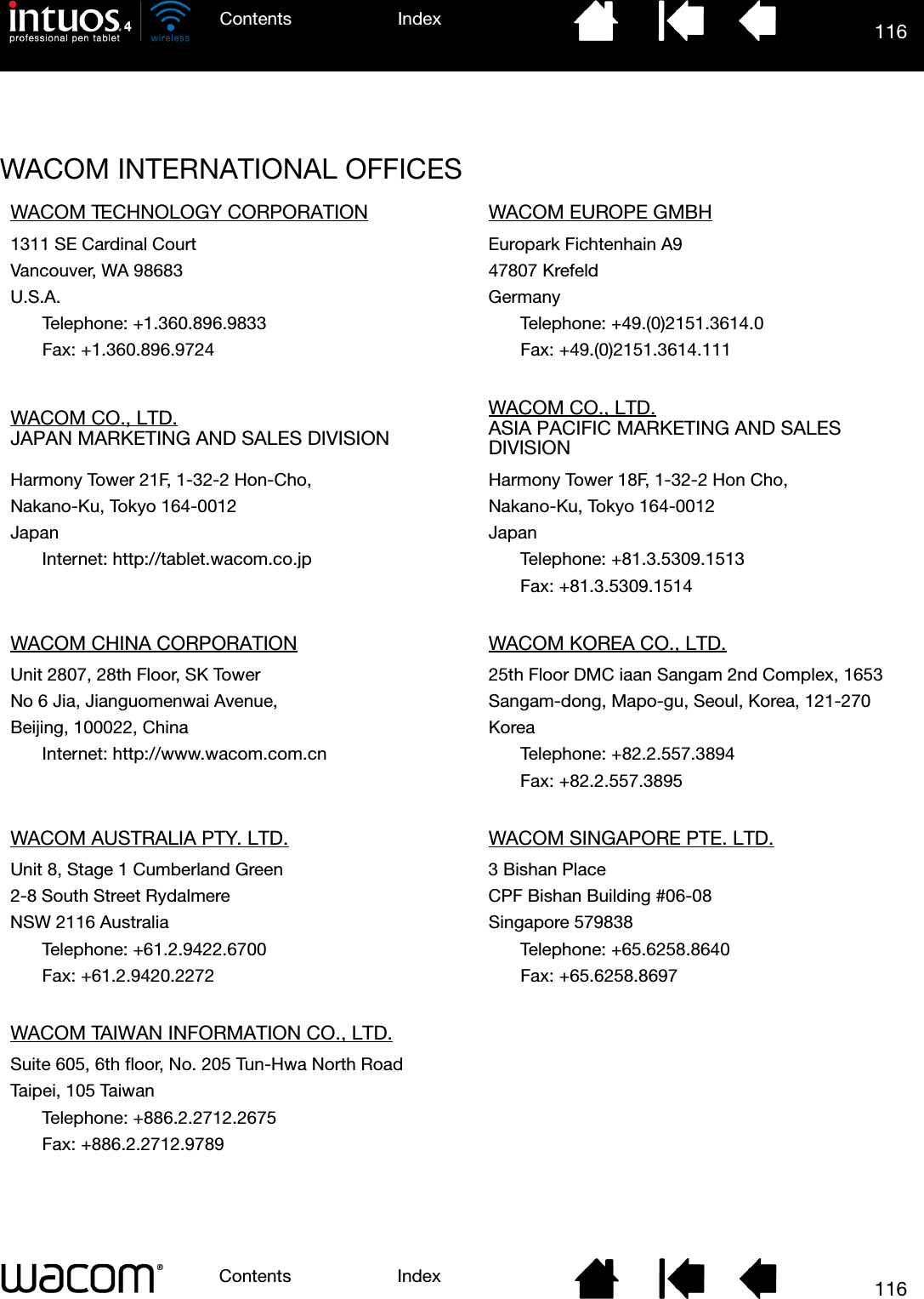 116IndexContents116IndexContentsWACOM INTERNATIONAL OFFICESWACOM TECHNOLOGY CORPORATION WACOM EUROPE GMBH1311 SE Cardinal Court Europark Fichtenhain A9Vancouver, WA 98683 47807 KrefeldU.S.A. GermanyTelephone: +1.360.896.9833 Telephone: +49.(0)2151.3614.0Fax: +1.360.896.9724 Fax: +49.(0)2151.3614.111WACOM CO., LTD.JAPAN MARKETING AND SALES DIVISIONWACOM CO., LTD.ASIA PACIFIC MARKETING AND SALES DIVISIONHarmony Tower 21F, 1-32-2 Hon-Cho, Harmony Tower 18F, 1-32-2 Hon Cho,Nakano-Ku, Tokyo 164-0012 Nakano-Ku, Tokyo 164-0012Japan JapanInternet: http://tablet.wacom.co.jp Telephone: +81.3.5309.1513Fax: +81.3.5309.1514WACOM CHINA CORPORATION WACOM KOREA CO., LTD.Unit 2807, 28th Floor, SK Tower 25th Floor DMC iaan Sangam 2nd Complex, 1653No 6 Jia, Jianguomenwai Avenue, Sangam-dong, Mapo-gu, Seoul, Korea, 121-270Beijing, 100022, China KoreaInternet: http://www.wacom.com.cn Telephone: +82.2.557.3894Fax: +82.2.557.3895WACOM AUSTRALIA PTY. LTD. WACOM SINGAPORE PTE. LTD.Unit 8, Stage 1 Cumberland Green 3 Bishan Place2-8 South Street Rydalmere CPF Bishan Building #06-08NSW 2116 Australia Singapore 579838Telephone: +61.2.9422.6700 Telephone: +65.6258.8640Fax: +61.2.9420.2272 Fax: +65.6258.8697WACOM TAIWAN INFORMATION CO., LTD.Suite 605, 6th floor, No. 205 Tun-Hwa North RoadTaipei, 105 TaiwanTelephone: +886.2.2712.2675Fax: +886.2.2712.9789