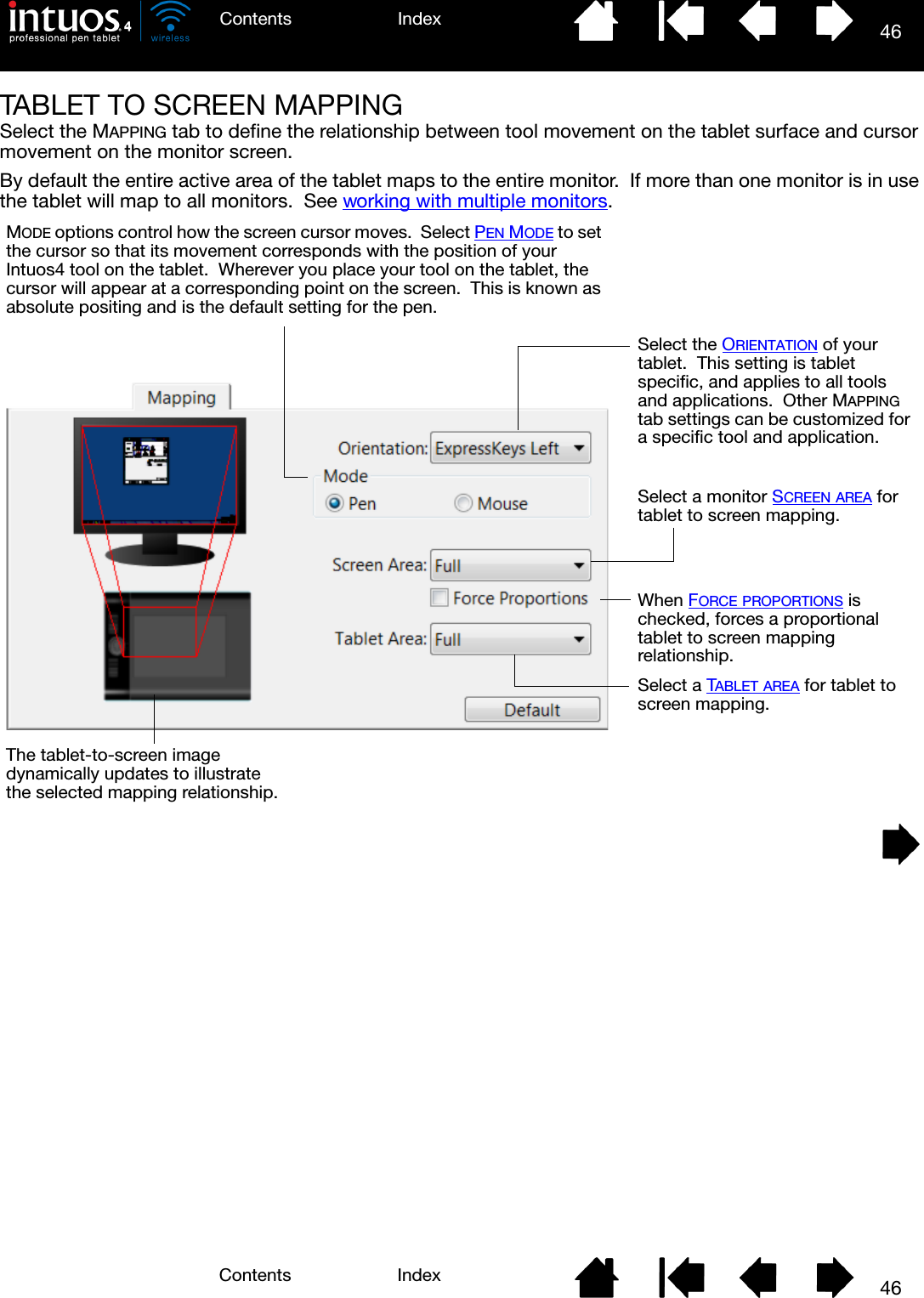 46IndexContents46IndexContentsTABLET TO SCREEN MAPPINGSelect the MAPPING tab to define the relationship between tool movement on the tablet surface and cursor movement on the monitor screen.By default the entire active area of the tablet maps to the entire monitor.  If more than one monitor is in use the tablet will map to all monitors.  See working with multiple monitors. MODE options control how the screen cursor moves.  Select PEN MODE to set the cursor so that its movement corresponds with the position of your Intuos4 tool on the tablet.  Wherever you place your tool on the tablet, the cursor will appear at a corresponding point on the screen.  This is known as absolute positing and is the default setting for the pen.Select the ORIENTATION of your tablet.  This setting is tablet specific, and applies to all tools and applications.  Other MAPPING tab settings can be customized for a specific tool and application.Select a monitor SCREEN AREA for tablet to screen mapping.When FORCE PROPORTIONS is checked, forces a proportional tablet to screen mapping relationship.Select a TABLET AREA for tablet to screen mapping.The tablet-to-screen image dynamically updates to illustrate the selected mapping relationship.