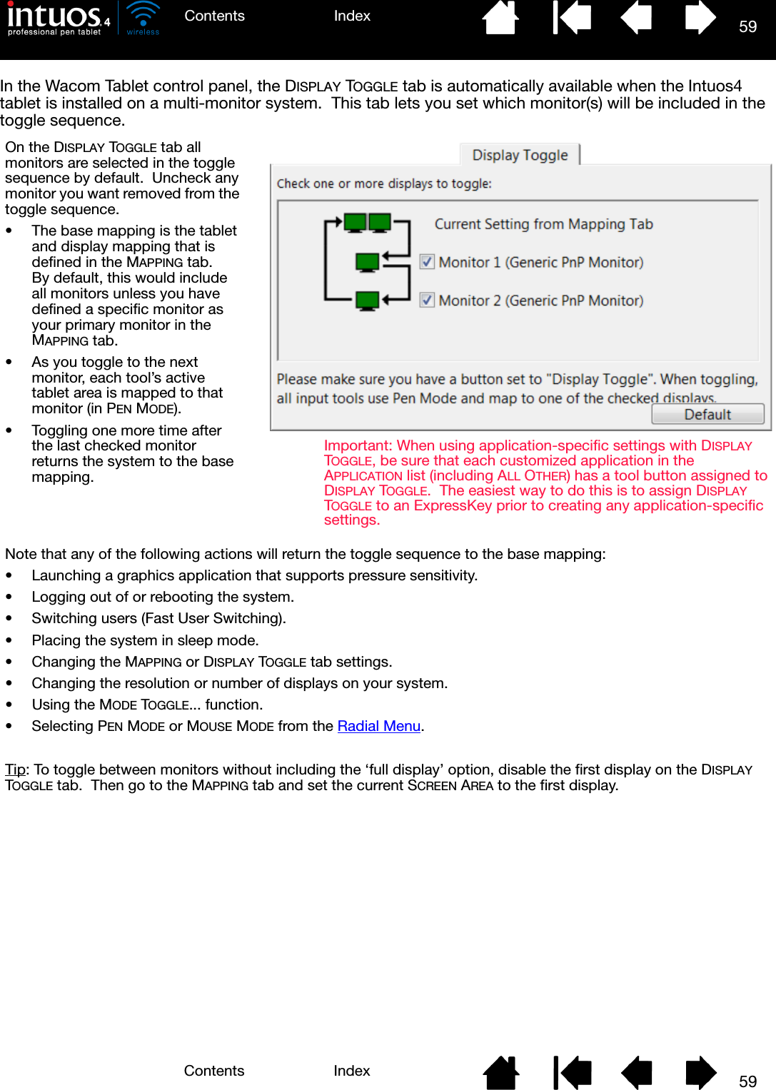 59IndexContents59IndexContentsIn the Wacom Tablet control panel, the DISPLAY TOGGLE tab is automatically available when the Intuos4 tablet is installed on a multi-monitor system.  This tab lets you set which monitor(s) will be included in the toggle sequence.On the DISPLAY TOGGLE tab all monitors are selected in the toggle sequence by default.  Uncheck any monitor you want removed from the toggle sequence.• The base mapping is the tablet and display mapping that is defined in the MAPPING tab.  By default, this would include all monitors unless you have defined a specific monitor as your primary monitor in the MAPPING tab.• As you toggle to the next monitor, each tool’s active tablet area is mapped to that monitor (in PEN MODE).• Toggling one more time after the last checked monitor returns the system to the base mapping.Note that any of the following actions will return the toggle sequence to the base mapping:• Launching a graphics application that supports pressure sensitivity.• Logging out of or rebooting the system.• Switching users (Fast User Switching).• Placing the system in sleep mode.• Changing the MAPPING or DISPLAY TOGGLE tab settings.• Changing the resolution or number of displays on your system.• Using the MODE TOGGLE... function.• Selecting PEN MODE or MOUSE MODE from the Radial Menu.Tip: To toggle between monitors without including the ‘full display’ option, disable the first display on the DISPLAY TOGGLE tab.  Then go to the MAPPING tab and set the current SCREEN AREA to the first display.Important: When using application-specific settings with DISPLAY TOGGLE, be sure that each customized application in the APPLICATION list (including ALL OTHER) has a tool button assigned to DISPLAY TOGGLE.  The easiest way to do this is to assign DISPLAY TOGGLE to an ExpressKey prior to creating any application-specific settings.