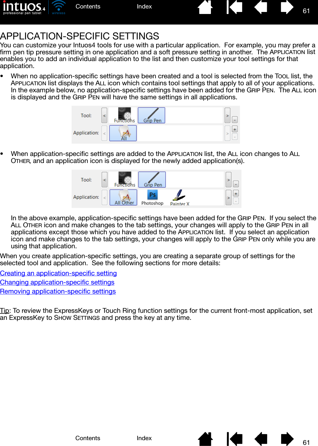 61IndexContents61IndexContentsAPPLICATION-SPECIFIC SETTINGSYou can customize your Intuos4 tools for use with a particular application.  For example, you may prefer a firm pen tip pressure setting in one application and a soft pressure setting in another.  The APPLICATION list enables you to add an individual application to the list and then customize your tool settings for that application.• When no application-specific settings have been created and a tool is selected from the TOOL list, the APPLICATION list displays the ALL icon which contains tool settings that apply to all of your applications.  In the example below, no application-specific settings have been added for the GRIP PEN.  The ALL icon is displayed and the GRIP PEN will have the same settings in all applications.• When application-specific settings are added to the APPLICATION list, the ALL icon changes to ALL OTHER, and an application icon is displayed for the newly added application(s).In the above example, application-specific settings have been added for the GRIP PEN.  If you select the ALL OTHER icon and make changes to the tab settings, your changes will apply to the GRIP PEN in all applications except those which you have added to the APPLICATION list.  If you select an application icon and make changes to the tab settings, your changes will apply to the GRIP PEN only while you are using that application.When you create application-specific settings, you are creating a separate group of settings for the selected tool and application.  See the following sections for more details:Creating an application-specific settingChanging application-specific settingsRemoving application-specific settingsTip: To review the ExpressKeys or Touch Ring function settings for the current front-most application, set an ExpressKey to SHOW SETTINGS and press the key at any time.