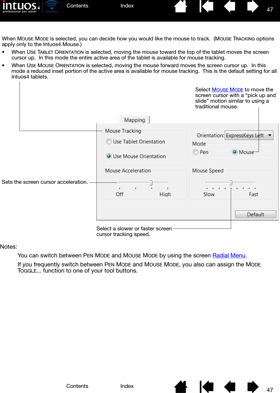 47IndexContents47IndexContentsNotes: You can switch between PEN MODE and MOUSE MODE by using the screen Radial Menu.If you frequently switch between PEN MODE and MOUSE MODE, you also can assign the MODE TOGGLE... function to one of your tool buttons.When MOUSE MODE is selected, you can decide how you would like the mouse to track.  (MOUSE TRACKING options apply only to the Intuos4 Mouse.)• When USE TABLET ORIENTATION is selected, moving the mouse toward the top of the tablet moves the screen cursor up.  In this mode the entire active area of the tablet is available for mouse tracking.• When USE MOUSE ORIENTATION is selected, moving the mouse forward moves the screen cursor up.  In this mode a reduced inset portion of the active area is available for mouse tracking.  This is the default setting for all Intuos4 tablets.Select MOUSE MODE to move the screen cursor with a “pick up and slide” motion similar to using a traditional mouse.Sets the screen cursor acceleration.Select a slower or faster screen cursor tracking speed.