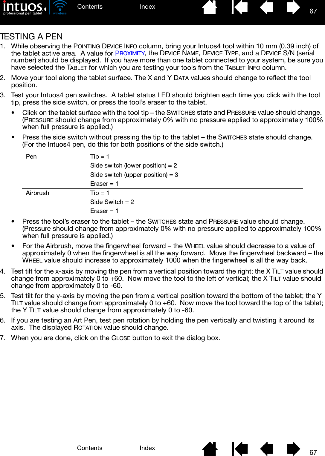 67IndexContents67IndexContentsTESTING A PEN1. While observing the POINTING DEVICE INFO column, bring your Intuos4 tool within 10 mm (0.39 inch) of the tablet active area.  A value for PROXIMITY, the DEVICE NAME, DEVICE TYPE, and a DEVICE S/N (serial number) should be displayed.  If you have more than one tablet connected to your system, be sure you have selected the TABLET for which you are testing your tools from the TABLET INFO column.2. Move your tool along the tablet surface. The X and Y DATA values should change to reflect the tool position.3. Test your Intuos4 pen switches.  A tablet status LED should brighten each time you click with the tool tip, press the side switch, or press the tool’s eraser to the tablet.• Click on the tablet surface with the tool tip – the SWITCHES state and PRESSURE value should change.  (PRESSURE should change from approximately 0% with no pressure applied to approximately 100% when full pressure is applied.)• Press the side switch without pressing the tip to the tablet – the SWITCHES state should change.  (For the Intuos4 pen, do this for both positions of the side switch.)• Press the tool’s eraser to the tablet – the SWITCHES state and PRESSURE value should change.    (Pressure should change from approximately 0% with no pressure applied to approximately 100% when full pressure is applied.)• For the Airbrush, move the fingerwheel forward – the WHEEL value should decrease to a value of approximately 0 when the fingerwheel is all the way forward.  Move the fingerwheel backward – the WHEEL value should increase to approximately 1000 when the fingerwheel is all the way back.4. Test tilt for the x-axis by moving the pen from a vertical position toward the right; the X TILT value should change from approximately 0 to +60.  Now move the tool to the left of vertical; the X TILT value should change from approximately 0 to -60.5. Test tilt for the y-axis by moving the pen from a vertical position toward the bottom of the tablet; the Y TILT value should change from approximately 0 to +60.  Now move the tool toward the top of the tablet; the Y TILT value should change from approximately 0 to -60.6. If you are testing an Art Pen, test pen rotation by holding the pen vertically and twisting it around its axis.  The displayed ROTATION value should change.7. When you are done, click on the CLOSE button to exit the dialog box.Pen Tip = 1Side switch (lower position) = 2Side switch (upper position) = 3Eraser = 1Airbrush Tip = 1Side Switch = 2Eraser = 1