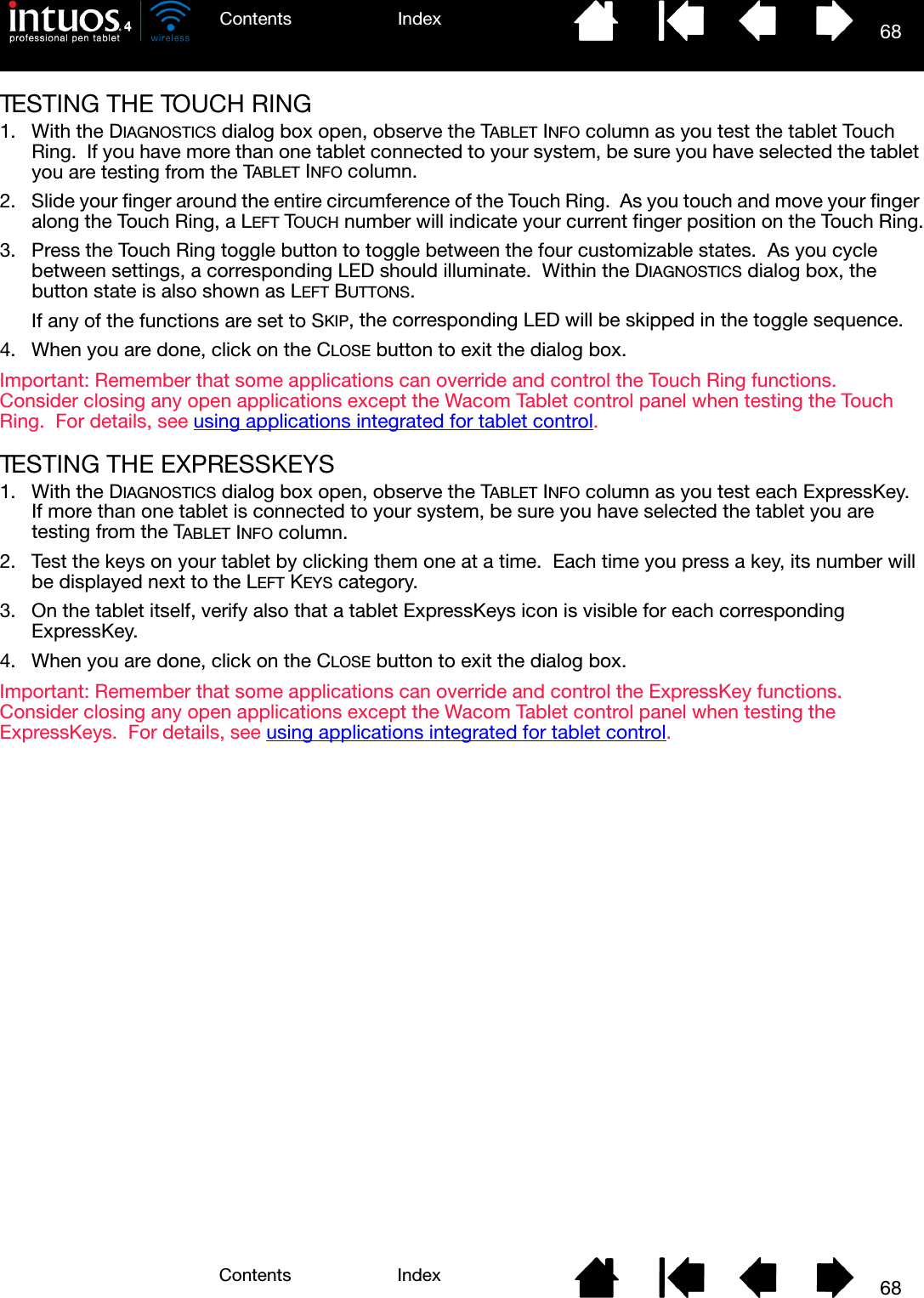 68IndexContents68IndexContentsTESTING THE TOUCH RING1. With the DIAGNOSTICS dialog box open, observe the TABLET INFO column as you test the tablet Touch Ring.  If you have more than one tablet connected to your system, be sure you have selected the tablet you are testing from the TABLET INFO column.2. Slide your finger around the entire circumference of the Touch Ring.  As you touch and move your finger along the Touch Ring, a LEFT TOUCH number will indicate your current finger position on the Touch Ring.3. Press the Touch Ring toggle button to toggle between the four customizable states.  As you cycle between settings, a corresponding LED should illuminate.  Within the DIAGNOSTICS dialog box, the button state is also shown as LEFT BUTTONS.If any of the functions are set to SKIP, the corresponding LED will be skipped in the toggle sequence.4. When you are done, click on the CLOSE button to exit the dialog box.Important: Remember that some applications can override and control the Touch Ring functions.  Consider closing any open applications except the Wacom Tablet control panel when testing the Touch Ring.  For details, see using applications integrated for tablet control.TESTING THE EXPRESSKEYS1. With the DIAGNOSTICS dialog box open, observe the TABLET INFO column as you test each ExpressKey.  If more than one tablet is connected to your system, be sure you have selected the tablet you are testing from the TABLET INFO column.2. Test the keys on your tablet by clicking them one at a time.  Each time you press a key, its number will be displayed next to the LEFT KEYS category.3. On the tablet itself, verify also that a tablet ExpressKeys icon is visible for each corresponding ExpressKey.4. When you are done, click on the CLOSE button to exit the dialog box.Important: Remember that some applications can override and control the ExpressKey functions.  Consider closing any open applications except the Wacom Tablet control panel when testing the ExpressKeys.  For details, see using applications integrated for tablet control.