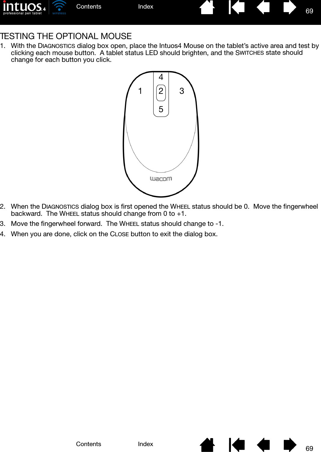 69IndexContents69IndexContentsTESTING THE OPTIONAL MOUSE1. With the DIAGNOSTICS dialog box open, place the Intuos4 Mouse on the tablet’s active area and test by clicking each mouse button.  A tablet status LED should brighten, and the SWITCHES state should change for each button you click.2. When the DIAGNOSTICS dialog box is first opened the WHEEL status should be 0.  Move the fingerwheel backward.  The WHEEL status should change from 0 to +1.3. Move the fingerwheel forward.  The WHEEL status should change to -1.4. When you are done, click on the CLOSE button to exit the dialog box.42531